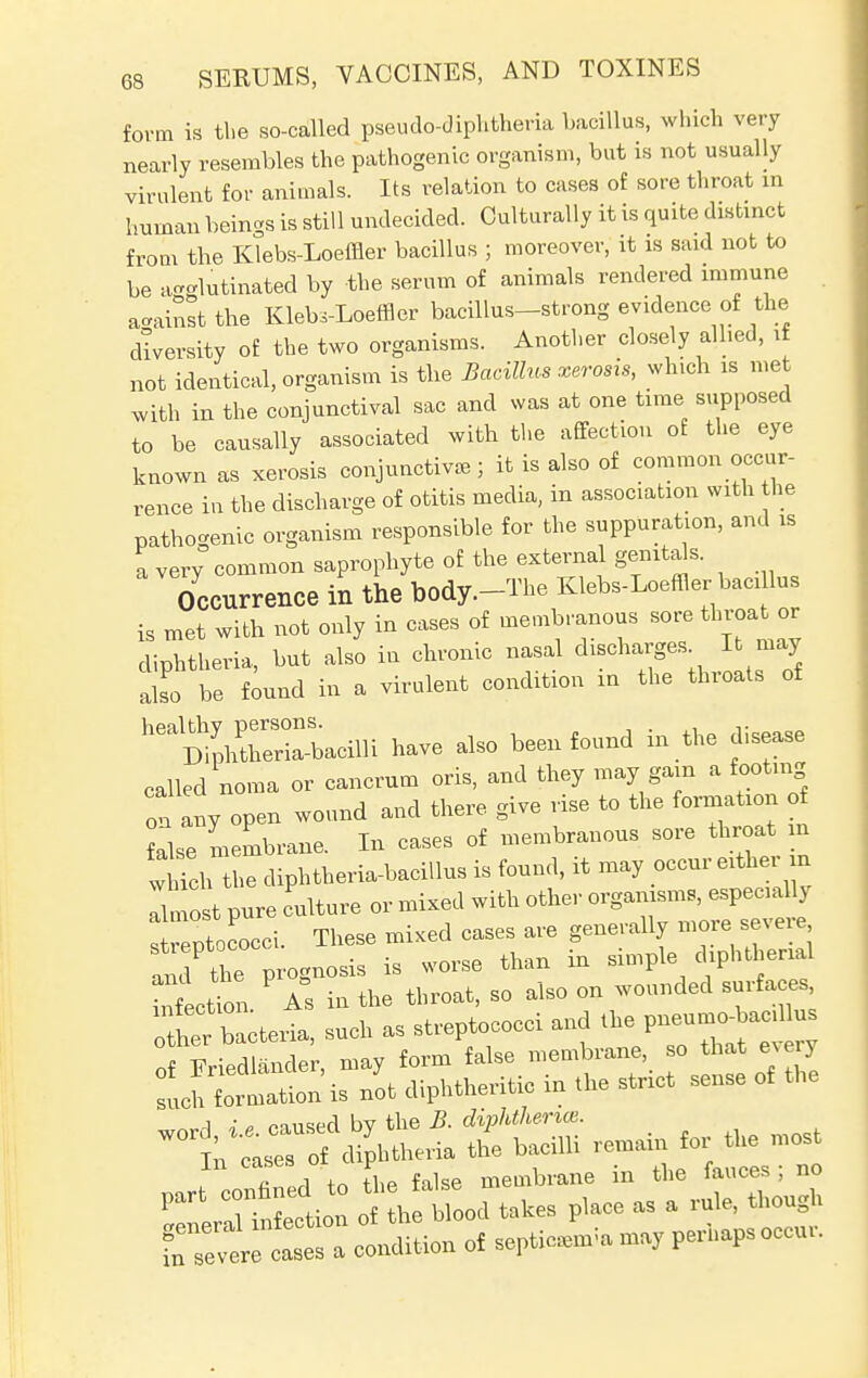 form is the so-called pseudo-diphtheria bacillus, which very nearly resembles the pathogenic organism, but is not usually virulent for animals. Its relation to cases of sore throat in human beings is still undecided. Culturally it is quite distinct from the Klebs-Loeffler bacillus ; moreover, it is said not to be agglutinated by the serum of animals rendered immune against the Kleb.-Loeffler bacillus-strong evidence of the diversity of the two organisms. Another closely allied, if not identical, organism is the Bacillus xerosis, which is met with in the conjunctival sac and was at one time supposed to be causally associated with the affection of the eye known as xerosis conjunctiva,; it is also of common occur- rence in the discharge of otitis media, in association with the pathogenic organism responsible for the suppuration, and is a very common saprophyte of the external genitals. Occurrence in the body.-The Klebs-Loeffler bacillus is met with not only in cases of membranous sore throat or diphtheria, but also in chronic nasal discharges It may aT b e found in a virulent condition in the throats of ^SSSrf* have also been found in the disease called noma or cancrum oris, and they may gam a footing on any open wound and there give rise to the formation of false membrane. In cases of membranous sore throat in wMch the diphtheria-bacillus is found, it may occur either in Tlmost pure culture or mixed with other organisms, especially ! entococci These mixed cases are generally more severe SC prognosis is worse than in simple diphtherial inLion As in the throat, so also on wounded surfaces, ter ieria, such as streptococci and f TiWdlander may form false membrane, so that eNery Son is not diphtheritic in .he strict sense of toe i p caused by the B. diphtherias. ° k irS diphtheria the bacilli remain for the most ; fiL to the false membrane in the fauces i no P it ection 0 h b,00ll takes place as a rule, thongh Condition of septic™, perhapsoecu,