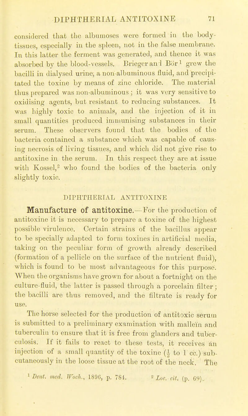 considered that the albumoses were formed in tlie body- tissues, especially in the spleen, not in the false membrane. In this latter the ferment was generated, and thence it was absorbed by the blood-vessels. Briegerand Bbr1 grew the bacilli in dialysed urine, a non-albuminous fluid, and precipi- tated the toxine by means of zinc chloride. The material thus prepared was non-albuminous ; it was very sensitive to oxidising agents, but resistant to reducing substances. It was highly toxic to animals, and the injection of it in small quantities produced immunising substances in their serum. These observers found that the bodies of the bacteria contained a substance which was capable of caus- ing necrosis of living tissues, and which did not give rise to antitoxine in the serum. In this respect they are at issue with Kossel,2 who found the bodies of the bacteria only slightly toxic. DIPHTHERIAL ANTITOXINE Manufacture of antitoxine.—For the production of antitoxine it is necessary to prepare a toxine of the highest possible virulence. Certain strains of the bacillus appear to be specially adapted to form toxines in artificial media, taking on the peculiar form of growth already described (formation of a pellicle on the surface of the nutrient fluid), which is found to be most advantageous for this purpose. When the organisms have grown for about a fortnight on the culture-fluid, the latter is passed through a porcelain filter; the bacilli are thus removed, and the filtrate is ready for use. The horse selected for the production of antitoxic serum is submitted to a preliminary examination with mallein and tuberculin to ensure that it is free from glanders and tuber- culosis. If it fails to react to these tests, it receives an injection of a small quantity of the toxine to 1 cc.) sub- cutaneously in the loose tissue at the root of the neck. The 1 Dent, med, IFvch., 189G, p. 781. 8 Loc, cit. (p. 69).