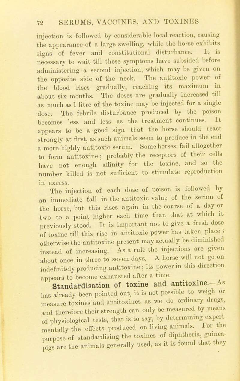 injection is followed by considerable local reaction, causing the appearance of a large swelling, while the horse exhibits signs of fever and constitutional disturbance. It is necessary to wait till these symptoms have subsided before administering-a second injection, which may be given on the opposite side of the neck. The antitoxic power of the blood rises gradually, reaching its maximum in about six months. The doses are gradually increased till as much as 1 litre of the toxine may be injected for a single dose. The febrile disturbance produced by the poison becomes less and less as the treatment continues. It appears to be a good sign that the horse should react strongly at first, as such animals seem to produce in the end a more highly antitoxic serum. Some horses fail altogether to form antitoxine; probably the receptors of their cells have not enough affinity for the toxine, and so the number killed is not sufficient to stimulate reproduction in excess. The injection of each dose of poison is followed by an immediate fall in the antitoxic value of the serum of the horse, but this rises again in the course of a day or two to a point higher each time than that at which it previously stood. It is important not to give a fresh dose of toxine till this rise in antitoxic power has taken place > otherwise the antitoxine present may actually be diminished instead of increasing. As a rule the injections are given about once in three to seven clays. A horse will not go on indefinitely producing antitoxine; its power in this direction appears to become exhausted after a time. Standardisation of toxine and antitoxine.-As has already been pointed out, it is not possible to weigh or measure toxines and antitoxines as we do ordinary drugs, and therefore their strength can only be measured by means of physiological tests, that is to say, by determinmg experi- mentally the effects produced on living animals. For the purpose of standardising the toxines of diphtheria guinea- pi^ are the animals generally used, as it is found that they