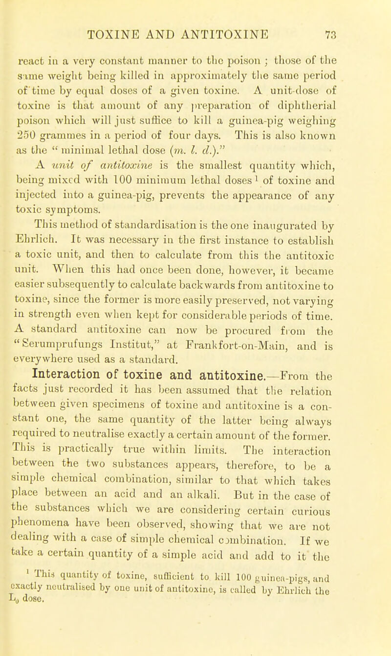 react in a very constant manner to the poison ; those of the sime weight being killed in approximately the same period of time by equal doses of a given toxine. A unit-dose of toxine is that amount of any preparation of diphtherial poison which will just suffice to kill a guinea-pig weighing 250 gi-ammes in a period of four days. This is also known as the  minimal lethal close (m. I. d.). A unit of antitoxins is the smallest quantity which, being mixed with 100 minimum lethal doses1 of toxine and injected into a guinea-pig, prevents the appearance of any toxic symptoms. This method of standardisation is the one inaugurated by Ehrlich. It was necessary in the first instance to establish a toxic unit, and then to calculate from this the antitoxic unit. When this had once been done, however, it became easier subsequently to calculate backwards from antitoxine to toxine, since the former is more easily preserved, not varying in strength even when kept for considerable periods of time. A standard antitoxine can now be procured from the  Serumprufungs Institut, at Frankfort-on-Main, and is everywhere used as a standard. Interaction of toxine and antitoxine.—From the facts just recorded it has been assumed that the relation between given specimens of toxine and antitoxine is a con- stant one, the same quantity of the latter being always required to neutralise exactly a certain amount of the former. This is practically true within limits. The interaction between the two substances appears, therefore, to be a simple chemical combination, similar to that which takes place between an acid and an alkali. But in the case of the substances which we are considering certain curious phenomena have been observed, showing that we are not dealing with a case of simple chemical combination. If we take a certain quantity of a simple acid and add to it the 1 This quantity of toxine, sufficient to kill 100 guinea-pigs, and exactly neutralised by one unit of antitoxine, is called by Ehrlich the L0 dose.