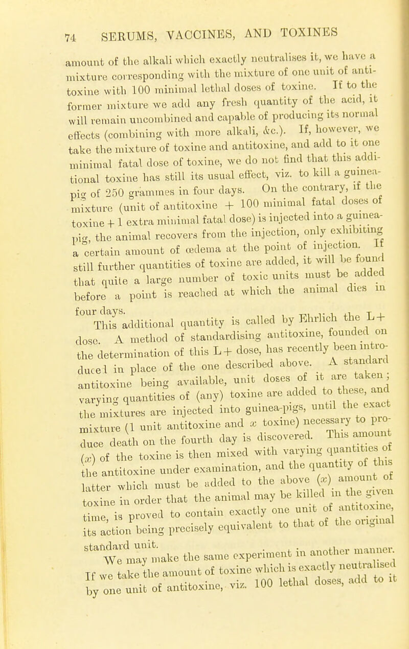 amount of the alkali which exactly neutralises it, wc have a mixture corresponding with the mixture of one unit of anti- toxine with 100 minimal lethal closes of toxine. If to the former mixture we add any fresh quantity of the acid, it will remain uncombined and capable of producing its normal effects (combining with more alkali, &c). If, however, we take the mixture of toxine and antitoxine, and add to it one minimal fatal dose of toxine, we do not find that this addi- tional toxine has still its usual effect, viz. to kill a guinea- pic of 250 grammes in four days. On the contrary if the mixture (unit of antitoxine + 100 minimal fatal doses of toxine + 1 extra minimal fatal dose) is injected into a guinea- pi, the animal recovers from the injection, only exhibiting a certain amount of oedema at the point of injection 1 still further quantities of toxine are added, it will be found that quite a large number of toxic units must be added before a point is reached at which the animal dies in ^Thifadditional quantity is called by Ehrlich the L + dose A method of standardising antitoxine, founded on the determination of this L+ dose, has recently been intro- duce 1 in place of the one described above. A standard antitoxine being available, unit doses of it are.taken, varying quantities of (any) toxine are added to these, and the mixtures are injected into guinea-pigs, until the exact mixture (1 unit antitoxine and x toxine) necessary to pro- due death on the fourth day is discovered. This — (x) of the toxine is then mixed with varying qu*o he antitoxine under examination, and the quantity of this atter which must be added to the above (») amount of I order that the animal may be killed^ time is proved to contain exactly one unit of antitoxine ftHUon being precisely equivalent to that of the original ^wfmlymake the same experiment in another manne, Tf we tie the amount of toxine which is exactly neutralised Dy one ti of antitoxine, viz. 100 lethal doses, add to it