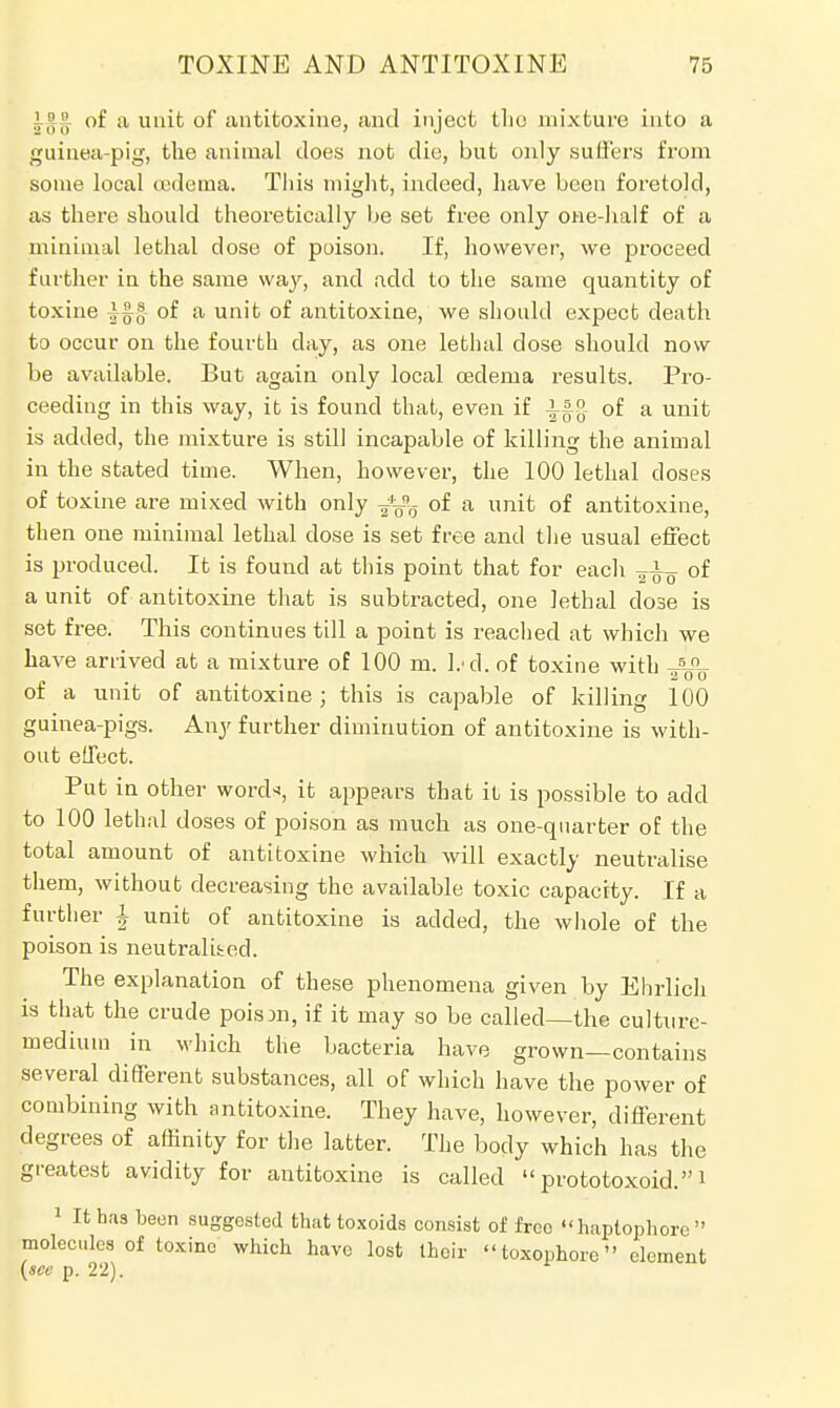 .!;',,, of a unit of antitoxine, and inject the mixture into a guinea-pig, the animal does not die, but only suffers from some local oedema. Tins might, indeed, have been foretold, as there should theoretically be set free only one-half of a minimal lethal close of poison. If, however, we proceed farther in the same way, and add to the same quantity of toxine of a unit of antitoxine, we should expect death to occur on the fourth clay, as one lethal close should now be available. But again only local oedema results. Pro- ceeding in this way, it is found that, even if i^g- of a unit is added, the mixture is still incapable of killing the animal in the stated time. When, however, the 100 lethal doses of toxine are mixed with only ^Vo °* a of antitoxine, then one minimal lethal dose is set free and the usual effect is produced. It is found at this point that for each of a unit of antitoxine that is subtracted, one lethal close is set free. This continues till a point is reached at which we have arrived at a mixture of 100 m. l.-d. of toxine with of a unit of antitoxine ; this is capable of killing 100 guinea-pigs. Any further diminution of antitoxine is with- out effect. Put in other word*, it appears that it is possible to add to 100 lethal doses of poison as much as one-quarter of the total amount of antitoxine which will exactly neutralise them, without decreasing the available toxic capacity. If a further \ unit of antitoxine is added, the whole of the poison is neutralised. The explanation of these phenomena given by Ehrlich is that the crude poison, if it may so be called—the culture- medium in which the bacteria have grown—contains several different substances, all of which have the power of combining with antitoxine. They have, however, different degrees of affinity for the latter. The body which has the greatest avidity for antitoxine is called  prototoxoid.1 1 It has been suggested that toxoids consist of free haptophore  molecules of toxine which have lost their  toxophore element (see p. 22).