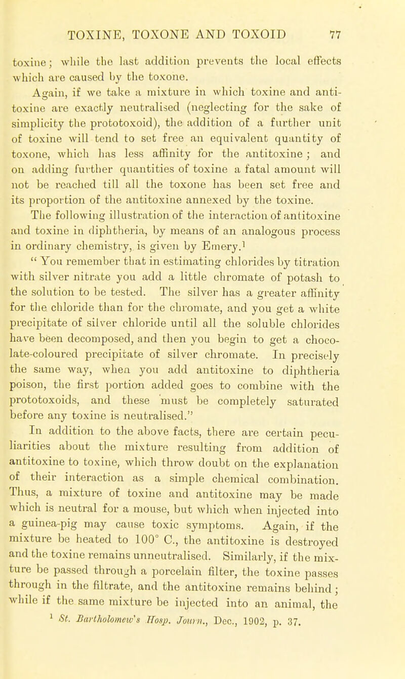 toxine; while the last addition prevents the local effects which are caused by the toxone. Again, if we take a mixture in which toxine and anti- toxine are exactly neutralised (neglecting for the sake of simplicity the prototoxoid), the addition of a further unit of toxine will tend to set free an equivalent quantity of toxone, which has less affinity for the antitoxine ; and on adding further quantities of toxine a fatal amount will not be reached till all the toxone has been set free and its proportion of the antitoxine annexed by the toxine. The following illustration of the interaction of antitoxine and toxine in diphtheria, by means of an analogous process in ordinary chemistry, is given by Emery.1  You remember tbat in estimating chlorides by titration with silver nitrate you add a little chromate of potash to the solution to be tested. The silver has a greater affinity for the chloride than for the chromate, and you get a white precipitate of silver chloride until all the soluble chlorides have been decomposed, and then you begin to get a choco- late-coloured precipitate of silver chromate. In precisely the same way, when you add antitoxine to diphtheria poison, the first portion added goes to combine with the prototoxoids, and these must be completely saturated before any toxine is neutralised. In addition to the above facts, there are certain pecu- liarities about the mixture resulting from addition of antitoxine to toxine, which throw doubt on the explanation of their interaction as a simple chemical combination. Thus, a mixture of toxine and antitoxine may be made which is neutral for a mouse, but which when injected into a guinea-pig may cause toxic symptoms. Again, if the mixture be heated to 100° O, the antitoxine is destroyed and the toxine remains unneutralised. Similarly, if the mix- ture be passed through a porcelain filter, the toxine passes through in the nitrate, and the antitoxine remains behind; while if the same mixture be injected into an animal, the 1 St. BaHholomeivs ITosp. Journ., Dec, 1902, p. 37.