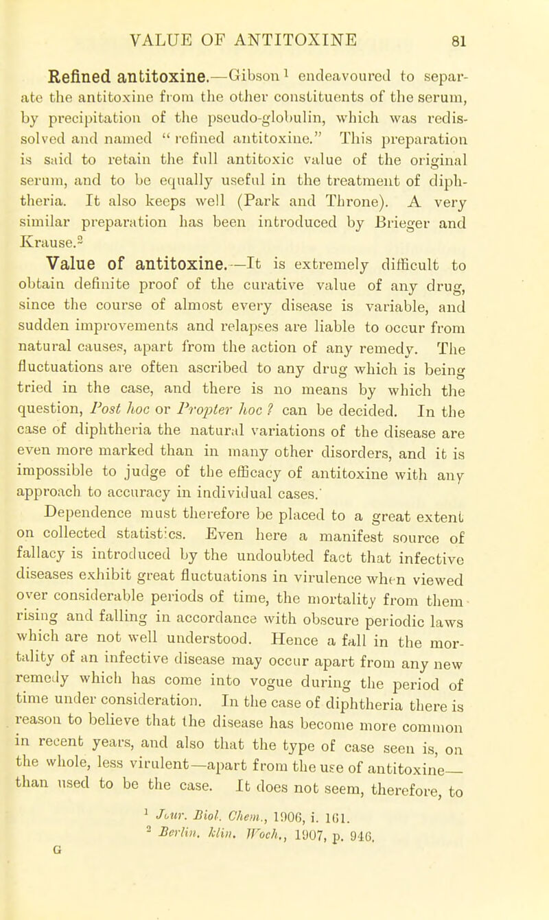 Refined antitoxine.—Gibson 1 endeavoured to separ- ate the antitoxine from the other constituents of the serum, by precipitation of the pseudo-globulin, which was redis- solved and named  refined antitoxine. This preparation is said to retain the full antitoxic value of the original serum, and to be equally useful in the treatment of diph- theria. It also keeps well (Park and Throne). A very similar preparation has been introduced by Brieger and Krause.2 Value of antitoxine.—It is extremely difficult to obtain definite proof of the curative value of any drug, since the course of almost every disease is variable, and sudden improvements and relapses are liable to occur from natural causes, apart from the action of any remedv. The fluctuations are often ascribed to any drug which is being tried in the case, and there is no means by which the question, Post hoc or Propter hoc ? can be decided. In the case of diphtheria the natural variations of the disease are even more marked than in many other disorders, and it is impossible to judge of the efficacy of antitoxine with any approach to accuracy in individual cases.' Dependence must therefore be placed to a great extent on collected statistics. Even here a manifest source of fallacy is introduced by the undoubted fact that infective diseases exhibit great fluctuations in virulence when viewed over considerable periods of time, the mortality from them- rising and falling in accordance with obscure periodic laws which are not well understood. Hence a fall in the mor- tality of an infective disease may occur apart from any new remedy which has come into vogue during the period of time under consideration. In the case of diphtheria there is reason to believe that the disease has become more common in recent years, and also that the type of case seen is, on the whole, less virulent—apart from the use of antitoxine— than used to be the case. It does not seem, therefore, to 1 Jottr. Biol. Chem., 1906, i. 161. 2 Berlin, klin, U'och., 1907, p. 946.