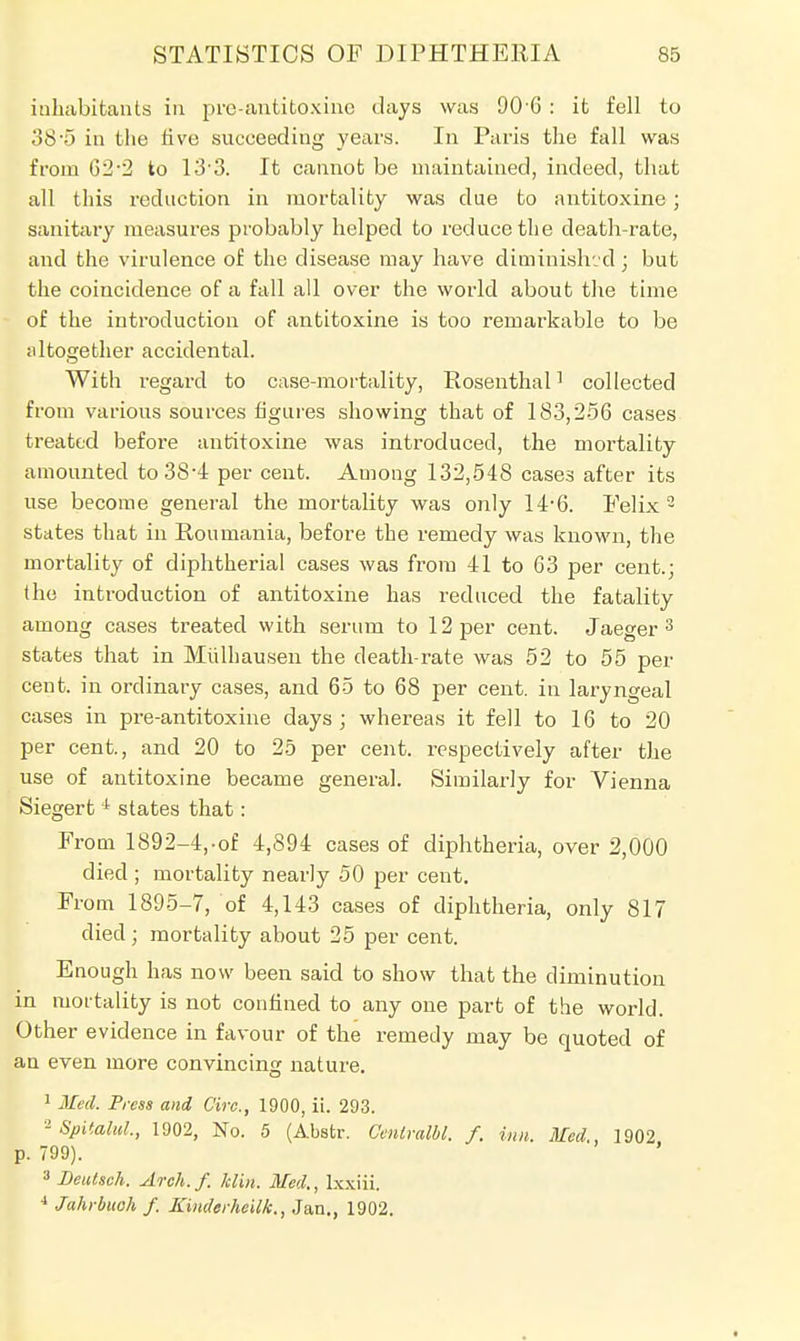 inhabitants in pre-antitoxinc days was 90-6 : it fell to 38-5 in the live succeeding years. In Paris the fall was from 62-2 to 13 3. It cannot be maintained, indeed, that all this reduction in mortality was due to antitoxine; sanitary measures probably helped to reduce the death-rate, and the virulence of the disease may have diminished; but the coincidence of a fall all over the world about the time of the introduction of antitoxine is too remarkable to be altogether accidental. With regard to case-mortality, Rosenthal1 collected from various sources figures showing that of 183,256 cases treated before antitoxine was introduced, the mortality amounted to 384 per cent. Among 132,548 cases after its use become general the mortality was only 14*6. Felix 2 states that in Ron mania, before the remedy was known, the mortality of diphtherial cases was from 41 to 63 per cent.; the introduction of antitoxine has reduced the fatality among cases treated with serum to 12 per cent. Jaeger 3 states that in Miilhausen the death-rate was 52 to 55 per cent, in ordinary cases, and 65 to 68 per cent, in laryngeal cases in pre-antitoxine days; whereas it fell to 16 to 20 per cent., and 20 to 25 per cent, respectively after the use of antitoxine became general. Similarly for Vienna Siegert 1 states that: From 1892-4,-of 4,894 cases of diphtheria, over 2,000 died ; mortality nearly 50 per cent. From 1895-7, of 4,143 cases of diphtheria, only 817 died; mortality about 25 per cent. Enough has now been said to show that the diminution in mortality is not confined to any one part of the world. Other evidence in favour of the remedy may be quoted of an even more convincing nature. 1 Med. Press and Cire., 1900, ii. 293. 2 Spiialul, 1902, No. 5 (Abstr. Cenivalbl. f. inn. Med., 1902 p. 799). 3 Deutsch. Arch.f. Mn. Med., lxxiii. 4 Jahrbuoh f. Kinderheilk., Jan., 1902.