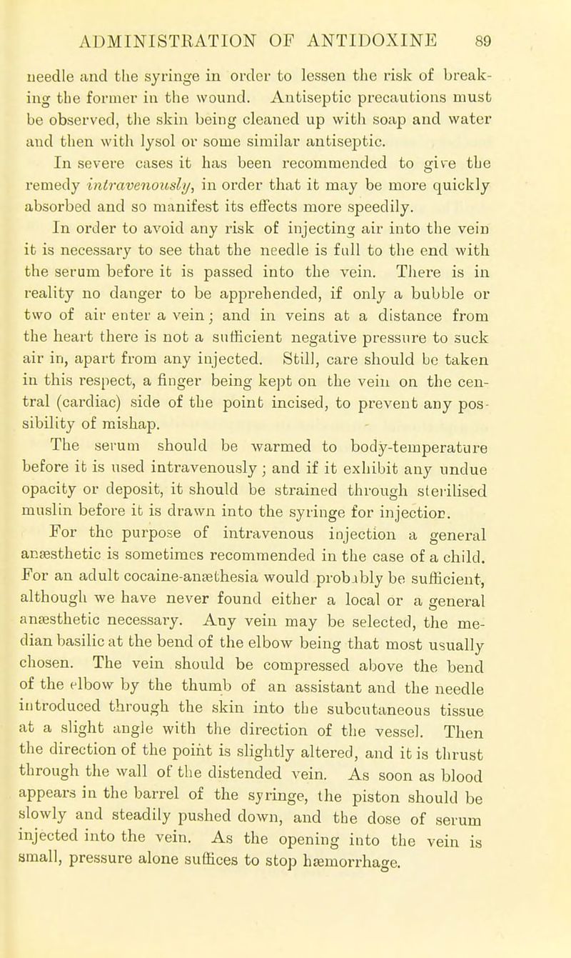 needle and the syringe in order to lessen the risk of break- ing the former in the wound. Antiseptic precautions must be observed, the skin being cleaned up with soap and water and then with lysol or some similar antiseptic. In severe cases it has been recommended to give the remedy intravenously, in order that it may be more quickly absorbed and so manifest its effects more speedily. In order to avoid any risk of injecting air into the vein it is necessary to see that the needle is fall to the end with the serum before it is passed into the vein. There is in reality no danger to be apprehended, if only a bubble or two of air enter a vein; and in veins at a distance from the heart there is not a sufficient negative pressure to suck air in, apart from any injected. Still, care should be taken in this respect, a finger being kept on the vein on the cen- tral (cardiac) side of the point incised, to prevent any pos- sibility of mishap. The serum should be warmed to body-temperature before it is used intravenously; and if it exhibit any undue opacity or deposit, it should be strained through sterilised muslin before it is drawn into the syringe for injection. For the purpose of intravenous injection a general anaesthetic is sometimes recommended in the case of a child. For an adult cocaine-ansethesia would probably be sufficient, although we have never found either a local or a general anaesthetic necessary. Any vein may be selected, the me- dian basilic at the bend of the elbow being that most usually chosen. The vein should be compressed above the bend of the elbow by the thumb of an assistant and the needle introduced through the skin into the subcutaneous tissue at a slight angle with the direction of the vessel. Then the direction of the point is slightly altered, and it is thrust through the wall of the distended vein. As soon as blood appears in the barrel of the syringe, the piston should be slowly and steadily pushed down, and the dose of serum injected into the vein. As the opening into the vein is small, pressure alone suffices to stop haemorrhage.
