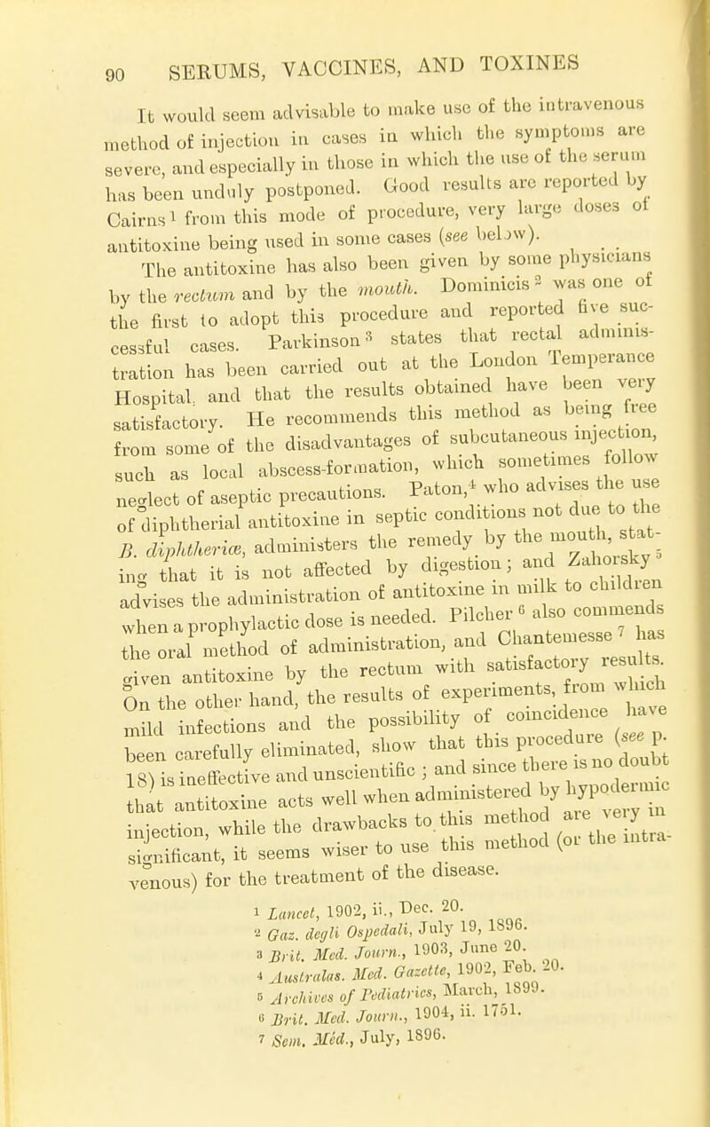 It would seem advisable to make use of the intravenous method of injection in cases in which the symptoms are severe, and especially in those in which the use ot the serum has been unduly postponed. Good results are reported by Cairns 1 from this mode of procedure, very large doses ot autitoxine being used in some cases (see bebw). _ The autitoxine has also been given by some physicians by the rectum and by the mouth. Dominicis % was one of the first to adopt this procedure and reported five suc- cessful cases. Parkinson» states that rectal admims- has ^ out * *e wo* m*. Hospital, and that the results obtained have heen veiy satisfactory. He recommends this method as being ree from some of the disadvantages of subcutaneous injection, such as local abscess-f or .nation, which sometimes follow netct of aseptic precaution, Paton* who advises the use of diphtherial antitoxin^^^^^ advises the administration of antitoxine m mi k to children when a prophylactic dose is needed. Pilcher« also commends Z J method of administration, and f^™*^ given antitoxine by the rectum with On the other hand, the results of experiments from which mdc n ctions and the possibility of coincidence have be2 carefully eliminated, show that this procedure ( ee p ll 1 ineffective and unscientific ; an d since that antitoxine ^^^f^^^^Z injection, while the drawbacks to. this method a e^ m significant, it seems wiser to use this method (oi the venous) for the treatment of the disease. 1 Lancet, 1902, ii., Dec. 20. 2 Gat. dcffli 0sj>edali,2uh' 19> lbJb- *Brit. Med. Sown., 1903, June 20. iAmtralas.Med. Gazette, 1902, Feb 20. 5 Archives of Pediatrics, March, 1899. e Brit. Med. /own., 1904, ii. 1761. 7 Sem. Med., July, IS96-