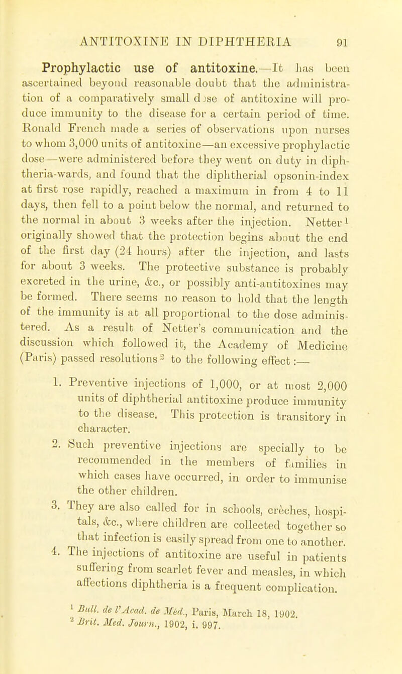 Prophylactic use of antitoxine.—It has been ascertained beyond reasonable doubt that the administra- tion of a comparatively small d jse of antitoxine will pro- duce immunity to the disease for a certain period of time. Ronald French made a series of observations upon nurses to whom 3,000 units of antitoxine—an excessive prophylactic dose—were administered before they went on duty in diph- theria-wards, and found that the diphtherial opsonin-index at first rose rapidly, reached a maximum in from 4 to 11 days, then fell to a point below the normal, and returned to the normal in about 3 weeks after the injection. Netter1 originally showed that the protection begins about the end of the first day (24 hours) after the injection, and lasts for about 3 weeks. The protective substance is probably excreted in the urine, &c, or possibly anti-antitoxines may be formed. There seems no reason to hold that the length of the immunity is at all proportional to the dose adminis- tered. As a result of Netter's communication and the discussion which followed it, the Academy of Medicine (Paris) passed resolutions3 to the following effect: 1. Preventive injections of 1,000, or at most 2,000 units of diphtherial antitoxine produce immunity to the disease. This protection is transitory in character. 2. Such preventive injections are specially to be recommended in the members of families in which cases have occurred, in order to immunise the other children. 3. They are also called for in schools, creches, hospi- tals, &c, Avhere children are collected together so that infection is easdy spread from one kTanother. 4. The injections of antitoxine are useful in patients suffering from scarlet fever and measles, in which affections diphtheria is a frequent complication. 1 Bull, de VAcad. ,lc Med., Paris, March 18, 1902. 1 Brit. Med. Jouni., 1902, i. 997.