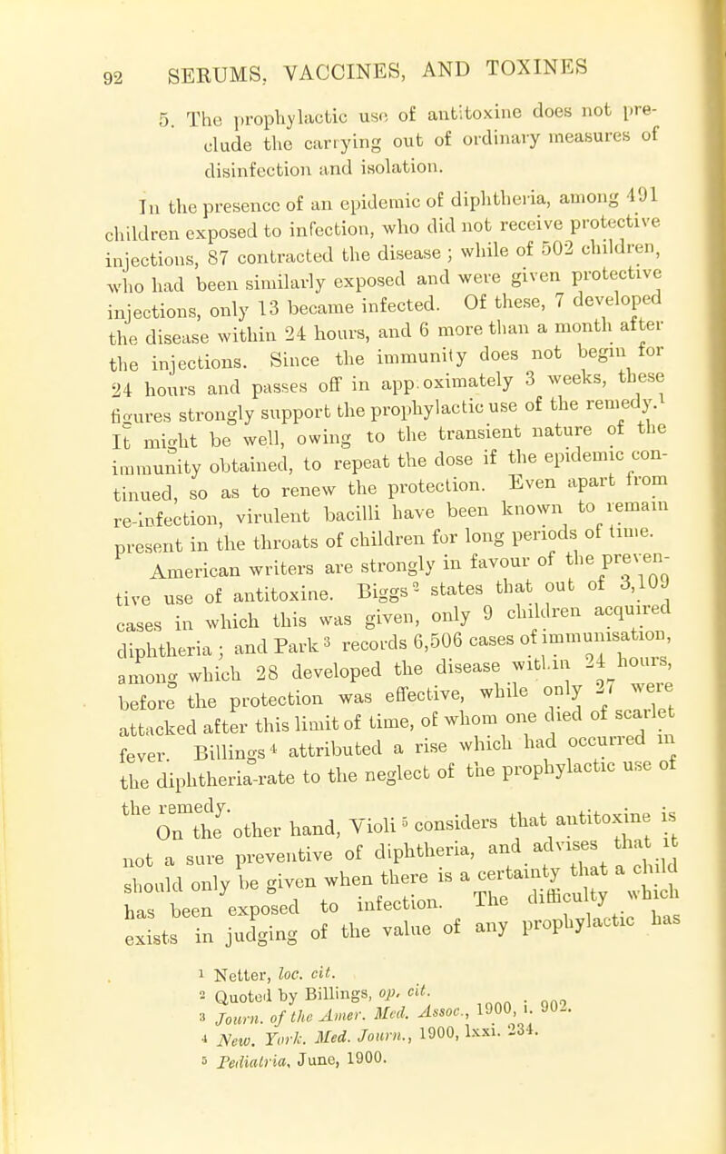 5. The prophylactic use of antitoxine does not pre- clude the carrying out of ordinary measures of disinfection and isolation. In the presence of an epidemic of diphtheria, among 491 children exposed to infection, who did not receive protective injections, 87 contracted the disease ; while of 502 children, who had been similarly exposed and were given protective injections, only 13 became infected. Of these, 7 developed the disease within 24 hours, and 6 more than a month after the injections. Since the immunity does not begin tor 24 hours and passes off in app.oximately 3 weeks, these figures strongly support the prophylactic use of the remedy.* It mi-ht be well, owing to the transient nature of the immunity obtained, to repeat the close if the epidemic con- tinued, so as to renew the protection. Even apart from re-Infection, virulent bacilli have been known to remain present in the throats of children for long periods of time. American writers are strongly in favour of the preven- tive use of antitoxine. Biggs * states that out of 3,109 cases in which this was given, only 9 children acquired diphtheria; and Park 3 records 6,506 cases of immunisation, among which 28 developed the disease within 24 hours, before the protection was effective, while only 27 were attacked after this limit of time, of whom one died of scarlet fever. Billings* attributed a rise which had occurred m the diphtheria-rate to the neglect of the prophylactic use of theOnmthe other hand, Violi • considers that antitoxine is not a sure preventive of diphtheria, and ad vises that i should only he given when there , a « t a child has been exposed to infection. lhe dim™ J exists in judging of the value of any prophylactic has 1 Nelter, loc. cit. °- Quoted by Billings, op. cit. 3 Joum. oftheAmer. Med. Assoc., 1900, .. 4 New. York. Med. Joum., 1900, lxxi. 234, s Pediatric June, 1900. 902.