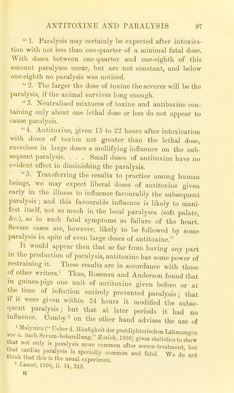  1. Paralysis may certainly be expected after intoxica- tion with not less than one-quarter of a minimal fatal dose. With doses between one quarter and one-eighth of this amount paralyses occur, but are not constant, and below one-eighth no paralysis was noticed.  2. The larger the dose of toxine the severer will be the paralysis, if the animal survives long enough.  3. Neutralised mixtures of toxine and antitoxine con- taining only about one lethal dose or less do not appear to cause paralysis. 4. Antitoxine, given 15 to 22 hours after intoxication with doses of toxine not greater than the lethal dose, exercises in large doses a mollifying influence on the sub- sequent paralysis. . . . Small doses of antitoxine have no evident effect in diminishing the paralysis.  5. Transferring the results to practice among human heings, we may expect liberal doses of antitoxine given early in the illness to influence favourably the subsequent paralysis; and this favourable influence is likely to mani- fest itself, not so much in the local paralyses (soft palate, &c.), as in such fatal symptoms as failure of the heart! Severe cases are, however, likely to be followed by some paralysis in spite of even large doses of antitoxine. It would appear then that so far from having any part in the production of paralysis, antitoxine has some power of restraining it. These results are in accordance with those of other writers.1 Thus, Rosenau and Anderson found that in guinea-pigs one unit of antitoxine given before or at the time of infection entirely prevented paralysis; that if it were given within 24 hours it modified the subse- quent paralysis; but that at later periods it had no influence. OombyS on the other hand advises the use of ' Malynicz (« Ueber d. Haufigkeit der postdiphterischen Lahmuno-en Zt\7* ?™-**«^. Zurich, 1908) gives statistics to show that not only is paralysis more common after serum-treatment but that cardiac paralysis is specially common and fatal We do' not think that this is the usual experience. * 2 Lancet, 1906, ii. 54, 243. H