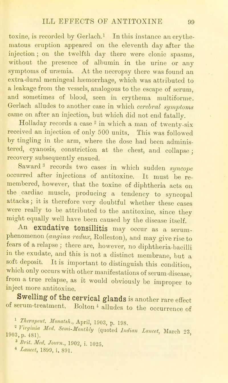 toxine, is recorded by Gerlach.1 In tliis instance an erythe- matous eruption appeared on the eleventh day after the injection; on the twelfth day there were clonic spasms, without the presence of albumin in the urine or any symptoms of uraemia. At the necropsy there was found an extra-clural meningeal haemorrhage, which was attributed to a leakage from the vessels, analogous to the escape of serum, and sometimes of blood, seen in erythema multiforme. Gerlach alludes to another case in which cerebral symptoms came on after an injection, but which did not end fatally. Holladay records a case 2 in which a man of twenty-six received an injection of only 500 units. This was followed by tingling in the arm, where the dose had been adminis- tered, cyanosis, constriction at the chest, and collapse; recovery subsequently ensued. Saward3 records two cases in which sudden syncope occurred after injections of antitoxine. It must be re- membered, however, that the toxine of diphtheria acts on the cardiac muscle, producing a tendency to syncopal attacks; it is therefore very doubtful whether these cases were really to be attributed to the antitoxine, since they might equally well have been caused by the disease itself. An exudative tonsillitis may occur as a serum- phenomenon (angina redux, Bolleston), and may give rise to fears of a relapse ; there are, however, no diphtheria-bacilli in the exudate, and this is not a distinct membrane, but a soft deposit. It is important to distinguish this condition, which only occurs with other manifestations of serum-disease' from a true relapse, as it would obviously be improper to inject more antitoxine. Swelling of the Cervical glands is another rare effect of serum-treatment. Bolton i alludes to the occurrence of 1 Thcrapcut. Monatsh., April, 1903, p. 198. J Virginia Med. Semi-Monthly (quoted Indian Lancet, March 3 1903,p. 481). ' 3 Brit. Med. Journ., 1902, i. 1025. 4 Lancet, 1899, i. 891.
