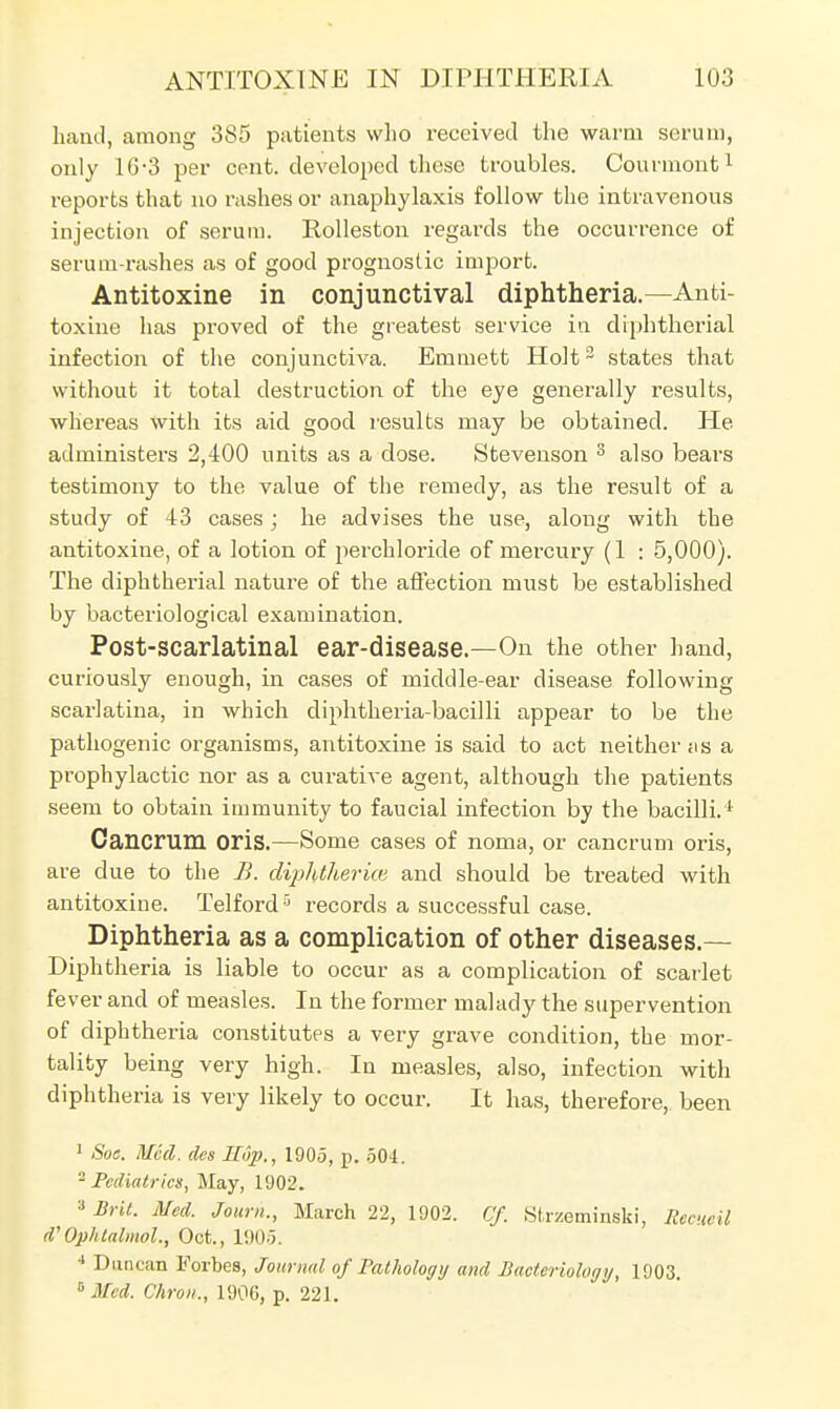 hand, among 385 patients who received the warm serum, only 1G-3 per cent, developed these troubles. Courmont1 reports that no rashes or anaphylaxis follow the intravenous injection of serum. Rolleston regards the occurrence of serum-rashes as of good prognostic import. Antitoxine in conjunctival diphtheria.—Anti- toxine has proved of the greatest service in diphtherial infection of the conjunctiva. Emmett Holt3 states that without it total destruction of the eye generally results, whereas with its aid good results may be obtained. Pie administers 2,400 units as a dose. Stevenson 3 also bears testimony to the value of the remedy, as the result of a study of 43 cases; he advises the use, along with the antitoxine, of a lotion of perchloride of mercury (1 : 5,000). The diphtherial nature of the affection must be established by bacteriological examination. Post-scarlatinal ear-disease.—On the other hand, curiously enough, in cases of middle-ear disease following scarlatina, in which diphtheria-bacilli appear to be the pathogenic organisms, antitoxine is said to act neither i\s a prophylactic nor as a curative agent, although the patients seem to obtain immunity to faucial infection by the bacilli.1 Cancrum oris.—Some cases of noma, or cancrum oris, are due to the B. diphtheria: and should be treated with antitoxine. Telford5 records a successful case. Diphtheria as a complication of other diseases.— Diphtheria is liable to occur as a complication of scarlet fever and of measles. In the former malady the supervention of diphtheria constitutes a very grave condition, the mor- tality being very high. In measles, also, infection with diphtheria is very likely to occur. It has, therefore, been 1 Soc. Mccl. des Hup., 1905, p. 504. 2 Pediatrics, May, 1902. » Brit. Med. Joum., March 22, 1002. Cf. Strzeminski, Recueil d'Op/dalmol, Oct., 1905. 4 Duncan Forbes, Journal of Pathology and Bacteriology, 1903. 6 Med. Chron., 1906, p. 22).