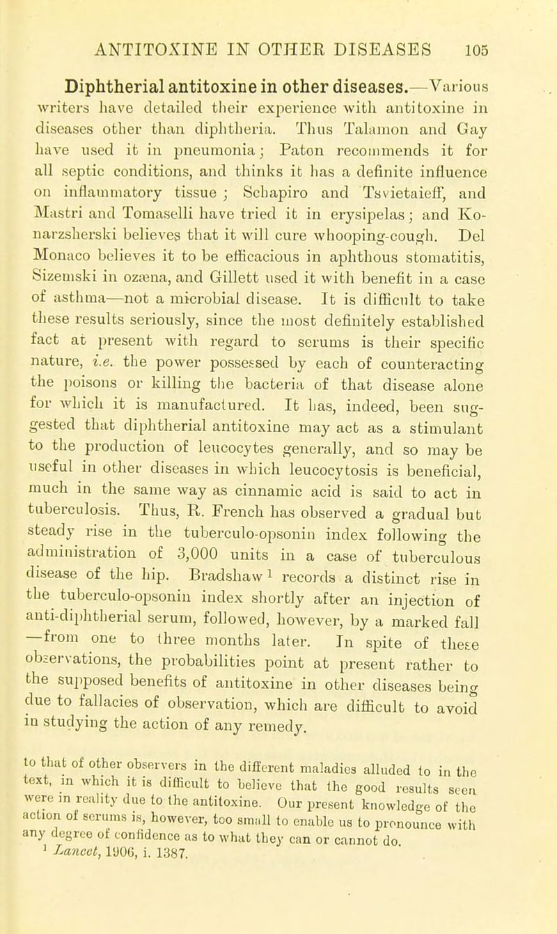 Diphtherial antitoxine in other diseases.—Various writers have detailed their experience with antitoxine in diseases other than diphtheria. Thus Talamon and Gay have used it in pneumonia; Paton recommends it for all septic conditions, and thinks it has a definite influence on inflammatory tissue ; Schapiro and Tsvietaieff, and Mastri and Tomaselli have tried it in erysipelas; and Ko- narzsherski believes that it will cure whooping-cough. Del Monaco believes it to be efficacious in ajihthous stomatitis, Sizemski in ozama, and Gillett used it with benefit in a case of asthma—not a microbial disease. It is difficult to take these results seriously, since the most definitely established fact at present with regard to serums is their specific nature, i.e. the power possessed by each of counteracting the poisons or killing the bacteria of that disease alone for which it is manufactured. It has, indeed, been sue- gested that diphtherial antitoxine may act as a stimulant to the production of leucocytes generally, and so may be useful in other diseases in which leucocytosis is beneficial, much in the same way as cinnamic acid is said to act in tuberculosis. Thus, R. French has observed a gradual but steady rise in the tuberculo-opsonin index following the administration of 3,000 units in a case of tuberculous disease of the hip. Bradshavv1 records a distinct rise in the tuberculo-opsonin index shortly after an injection of anti-diphtherial serum, followed, however, by a marked fall —from one to three months later. In spite of these observations, the probabilities point at present rather to the supposed benefits of antitoxine in other diseases being due to fallacies of observation, which are difficult to avoid in studying the action of any remedy. to that of other observers in the different maladies alluded to in the text, m which it is difficult to believe that the good results seen were in reality due to the antitoxine. Our present knowledge of the action of scrums is, however, too snu.ll to enable us to pronounce with any degree of confidence as to what they can or cannot do 1 Lancet, l'JOG, i. 1387.