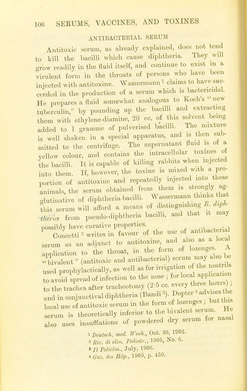 ANTIBACTERIAL SERUM Antitoxic serum, as already explained, does not tend to kill the bacilli which cause diphtheria. They will grow readily in the fluid itself, and continue to exist in a virulent form in the throats of persons who have been injected with antitoxine. Wassermann i claims to have suc- ceeded in the production of a serum which is bactericidal. He prepares a (iuid somewhat analogous to Koch's '< new tuberculin, by pounding up the bacilli and extracting them with ethylene-diamine, 20 cc. of this solvent being added to 1 gramme of pulverised bacilli. The mixture is well shaken in a special apparatus, and is then sub- mitted to the centrifuge. The supernatant fluid is ol a yellow colour, and contains the intracellular toxmes of the bacilli. It is capable of killing rabbits when injected into them. If, however, the toxine is mixed with a pro- portion of antitoxine and repeatedly injected into these animals, the serum obtained from them is strongly ag- glutinative of diphtheria-bacilli. Wassermann thinks that this serum will afford a means of distinguishing B. diph- theric, from pseudo-diphtheria bacilli, and that it may nossibly have curative properties. P Concetti * writes in favour of the use of antibacteria serum as an adjunct to antitoxine, and also as a local application to the throat, in the form of lozenges A bivalent  (antitoxic and antibacterial) serum may also be used p ophy actically, as well as for irrigation o the nostrds to av d Spread of motion to the nose ; for local apphcation to the trachea after tracheotomy (2-5 cc. every three hours andinconjunctivaldiphtheria(Bandi3). ^advi^ local use of antitoxic serum in the form of lozenges , but this erum is theoretically inferior to the bivalent serum. He also uses insufflations of powdered dry serum for nasal 1 Dcutsch. med. Woch., Oct. 30, 1902. 2 Riv. di din. Pediatr., 1905, No. 0. »ll Policliri., July, 1906. 4 Gaz. des Hop., 1905, p. 459.