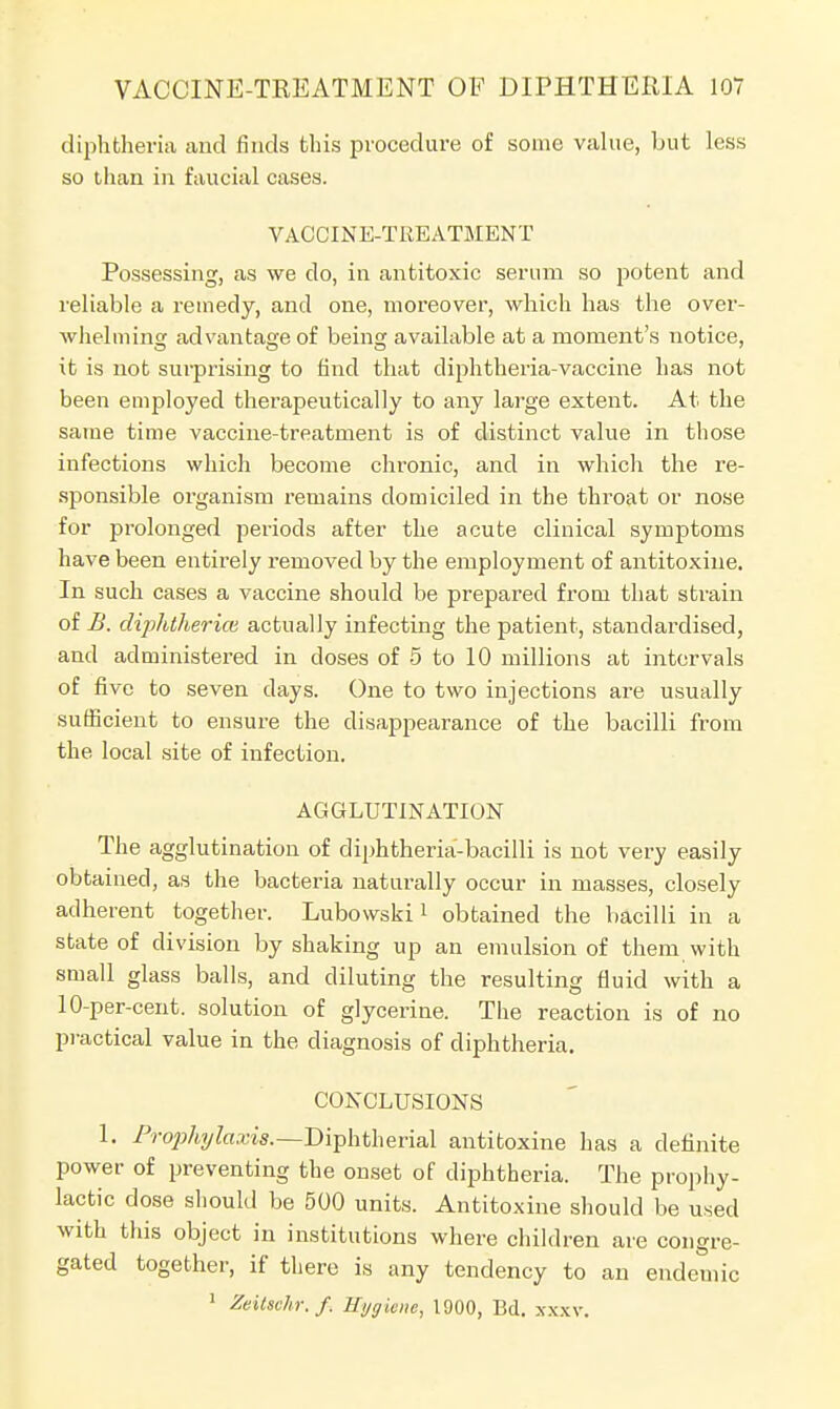 diphtheria and finds this procedure of some value, but less so than in faucial cases. VACCINE-TREATMENT Possessing, as we do, in antitoxic serum so potent and reliable a remedy, and one, moreover, which has the over- whelming advantage of being available at a moment's notice, it is not surprising to find that diphtheria-vaccine has not been employed therapeutically to any large extent. At the same time vaccine-treatment is of distinct value in those infections which become cln-onic, and in which the re- sponsible organism remains domiciled in the throat or nose for prolonged periods after the acute clinical symptoms have been entirely removed by the employment of antitoxine. In such cases a vaccine should be prepared from that strain of B. diphtheria} actually infecting the patient, standardised, and administered in doses of 5 to 10 millions at intervals of five to seven days. One to two injections are usually sufficient to ensure the disappearance of the bacilli from the local site of infection. AGGLUTINATION The agglutination of diphtheria-bacilli is not very easily obtained, as the bacteria naturally occur in masses, closely adherent together. Lubowski1 obtained the bacilli in a state of division by shaking up an emulsion of them with small glass balls, and diluting the resulting fluid with a 10-per-cent. solution of glycerine. The reaction is of no practical value in the diagnosis of diphtheria. CONCLUSIONS 1. Prophylaxis.—Diphtherial antitoxine has a definite power of preventing the onset of diphtheria. The prophy- lactic dose should be 500 units. Antitoxine should be used with this object in institutions where children are congre- gated together, if there is any tendency to an endemic 1 ZeitscAr.fi Hygiene, 1900, Bd. xx.xv.