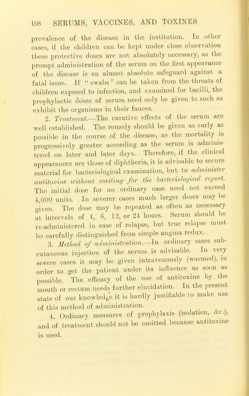 prevalence of the disease in the institution. In other cases, if the children can be kept under close observation these protective doses are not absolutely necessary, as the prompt administration of the serum on the first appearance of the disease is an almost absolute safeguard against a fatal issue. If  swabs  can be taken from the throats of children exposed to infection, and examined for bacilli, the prophylactic doses of serum need only be given to such as exhibit the organisms in their fauces. 2. Treatment.—The curative effects of the serum are well established. The remedy should be given as early as possible in the course of the disease, as the mortality is progressively greater according as the serum is adminis- tered on later and later days. Therefore, if the clinical appearances are those of diphtheria, it is advisable to secure material for bacteriological examination, but to administer antitoxine without waiting for the bacteriological report. The initial dose for an ordinary case need not exceed 4,000 units. In severer cases much larger doses may be given. The dose may be repeated as often as necessary at intervals of 4, 6, 12, or 24 hours. Serum should be re-administered in case of relapse, but true relapse must be carefully distinguished from simple angina redux. 3. Method of administration.—In ordinary cases sub- cutaneous injection of the serum is advisable. In very severe cases it may be given intravenously (warmed), in order to get the patient under its influence as soon as possible. The efficacy of the use of antitoxine by the mouth or rectum needs further elucidation. In the present state of our knowledge it is hardly justifiable to make use of this method of administration. 4 Ordinary measures of prophylaxis (isolation, &c), and of treatment should not be omitted because antitoxine is used.