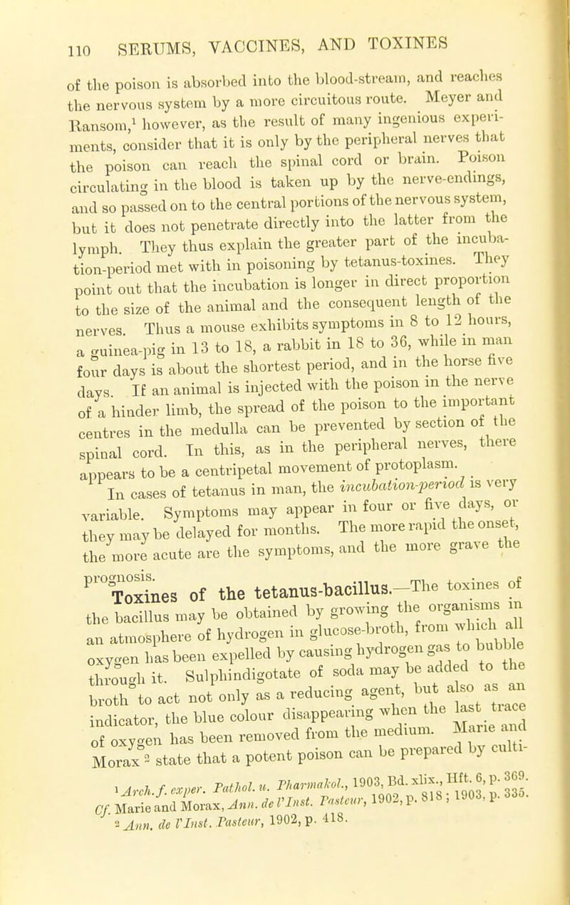 of the poison is absorbed into the blood-stream, and reaches the nervous system by a more circuitous route. Meyer and Ransom,1 however, as the result of many ingenious experi- ments, consider that it is only by the peripheral nerves that the poison can reach the spinal cord or brain. Poison circulating in the blood is taken up by the nerve-endings, and so passed on to the central portions of the nervous system, but it does not penetrate directly into the latter from the lymph They thus explain the greater part of the incuba- tion-period met with in poisoning by tetanus-toxines. They point out that the incubation is longer in direct proportion to the size of the animal and the consequent length of the nerves Thus a mouse exhibits symptoms m 8 to 12 hours, a guinea-pig in 13 to 18, a rabbit in 18 to 36, while in man four days is about the shortest period, and in the horse five days If an animal is injected with the poison in the nerve of a hinder limb, the spread of the poison to the important centres in the medulla can be prevented by section of the spinal cord. In this, as in the peripheral nerves, there appears to be a centripetal movement of protoplasm. In cases of tetanus in man, the incubalion-period is very variable. Symptoms may appear in four or five days, or they may be delayed for months. The more rapid the onset the more acute are the symptoms, and the more grave the Pr0To°xJnes of the tetanus-bacillus.-The toxines of the bacillus may be obtained by growing the organisms m an atmosphere of hydrogen in glucose-broth, from which a oxygen has been expelled by causing hydrogen gas to bubble tough it. Sulphindigotate of soda may be added to the ^to act not'only as a reducing agent, but aso a^an indicator, the blue colour disappearing when the last trace of Z has been removed from the medium. Marie and Morax°2 state that a potent poison can be prepared by culti- lArch f. cxper. Pathol, u. PkarmaM., 1903, Bd. xhx JUL <j, P- ™>- Of. Mart and Mora*, Ann. i. WW. Pasteur, 1902, p. 818 j 1903, p. 335. ■>Ann, de VInst. Pasteur, 1902, p. 418.