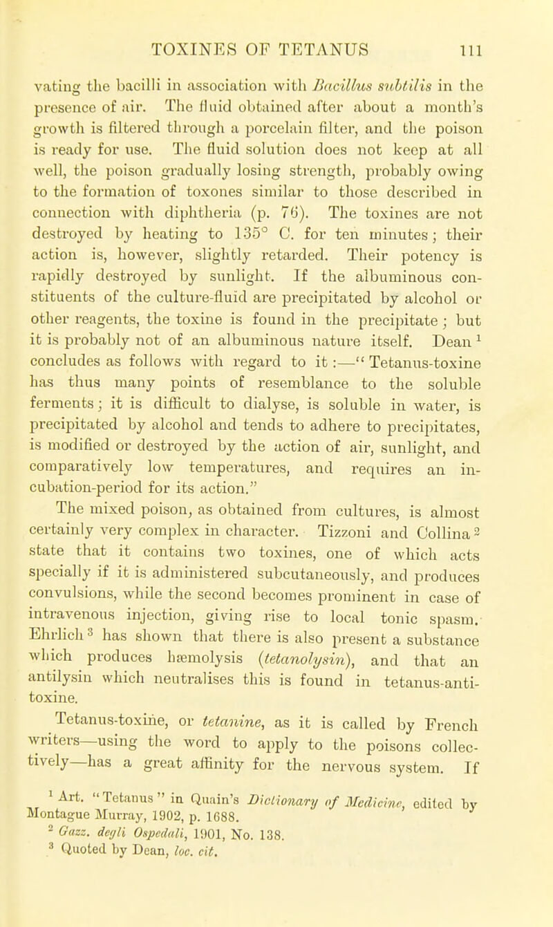 vating the bacilli in association with Bacillus snhtilis in the presence of air. The fluid obtained after about a month's growth is filtered tlirough a porcelain filter, and the poison is ready for use. The fluid solution does not keep at all well, the poison gradually losing strength, probably owing to the formation of toxones similar to those described in connection with diphtheria (p. 76). The toxines are not destroyed by heating to 135° C. for ten minutes; their action is, however, slightly retarded. Their potency is rapidly destroyed by sunlight. If the albuminous con- stituents of the culture-fluid are precipitated by alcohol or other reagents, the toxine is found in the precipitate; but it is probably not of an albuminous nature itself. Dean 1 concludes as follows with regard to it:— Tetanus-toxine has thus many points of resemblance to the soluble ferments; it is difficult to dialyse, is soluble in water, is precipitated by alcohol and tends to adhere to precipitates, is modified or destroyed by the action of air, sunlight, and comparatively low temperatures, and requires an in- cubation-period for its action. The mixed poison, as obtained from cultures, is almost certainly very complex in character. Tizzoni and Collina 2 state that it contains two toxines, one of which acts specially if it is administered subcutaneously, and produces convulsions, while the second becomes prominent in case of intravenous injection, giving rise to local tonic spasm.- Ehrlich 3 has shown that there is also present a substance wliich produces hemolysis (tetanolysin), and that an antilysin which neutralises this is found in tetanus-anti- toxine. Tetanus-toxihe, or tetanine, as it is called by French writers—using the word to apply to the poisons collec- tively—has a great affinity for the nervous system. If 1 Art. Tetanus in Quain's Dictionary of Medicine, edited by Montague Murray, 1902, p. 1688. 2 Gazz. degli Ospcduli, 1901, No. 138. 3 Quoted by Dean, loc. ext.