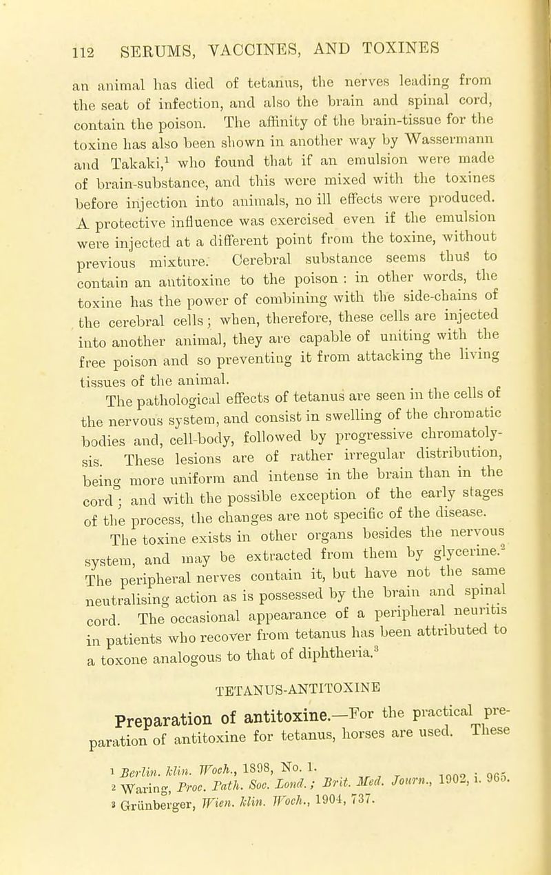 an animal has died of tetanus, the nerves leading from the seat of infection, and also the brain and spinal cord, contain the poison. The affinity of the brain-tissue for the toxine has also been shown in another way by Wassermann and Takaki,1 who found that if an emulsion were made of brain-substance, and this were mixed with the toxines before injection into animals, no ill effects were produced. A protective influence was exercised even if the emulsion were injected at a different point from the toxine, without previous mixture. Cerebral substance seems thug to contain an antitoxine to the poison : in other words, the toxine has the power of combining with the side-chains of the cerebral cells; when, therefore, these cells are injected into another animal, they are capable of uniting with the free poison and so preventing it from attacking the living tissues of the animal. The pathological effects of tetanus' are seen in the cells of the nervous system, and consist in swelling of the chromatic bodies and, cell-body, followed by progressive chromatoly- sis. These lesions are of rather irregular distribution, being more uniform and intense in the brain than in the cord ; and with the possible exception of the early stages of the process, the changes are not speciflc of the disease. The toxine exists in other organs besides the nervous system, and may be extracted from them by glycerine.* The peripheral nerves contain it, but have not the same neutralising action as is possessed by the brain and spinal cord The occasional appearance of a peripheral neuritis in patients who recover from tetanus has been attributed to a toxone analogous to that of diphtheria.3 TETANUS-ANTITOXINE Preparation Of antitOXine.-Eor the practical pre- paration of antitoxine for tetanus, horses are used. These 1 Berlin. Bin. Woch., 1S98, No. 1. 2 Waring, Froe. Path. Soc. Land,; Brit. Med. Jour,,., 1902, .. 96o. a Grunberger, Wien. Win. Woch., 1904, 737.