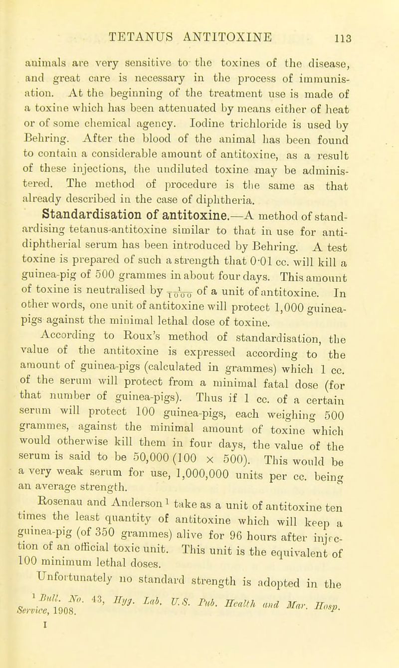 animals are very sensitive to the toxines of the disease, and great care is necessary in the process of immunis- ation. At the beginning of the treatment use is made of a toxine which has been attenuated by means either of heat or of some chemical agency. Iodine trichloride is used by Bearing. After the blood of the animal has been found to contain a considerable amount of antitoxine, as a result of these injections, the undiluted toxine may be adminis- tered. The method of procedure is the same as that already described in the case of diphtheria. Standardisation of antitoxine.—A method of stand- ardising tetanus-antitoxine similar to that in use for anti- diphtherial serum has been introduced by Behring. A test toxine is prepared of such a strength that O'Ol cc. will kill a guinea-pig of 500 grammes in about four days. This amount of toxine is neutralised by 11±ny of a unit of antitoxine. In other words, one unit of antitoxine will protect 1,000 guinea- pigs against the minimal lethal dose of toxine. According to Roux's method of standardisation, the value of the antitoxine is expressed according to the amount of guinea-pigs (calculated in grammes) which 1 cc. of the serum will protect from a minimal fatal dose (for that number of guinea-pigs). Thus if 1 cc. of a certain serum will protect 100 guinea-pigs, each weighing 500 grammes, against the minimal amount of toxine which would otherwise kill them in four clays, the value of the serum is said to be 50,000(100 x 500). This would be a very weak serum for use, 1,000,000 units per cc. bein- an average strength. Rosenau and Anderson i take as a unit of antitoxine ten times the least quantity of antitoxine which will keep a guinea-pig (of 350 grammes) alive for 96 hours after injec- tion of an official toxic unit. This unit is the equivalent of 100 minimum lethal closes. Unfortunately no standard strength is adopted in the L-jtof1 ^ ^ m ^ EM *»* »^ I