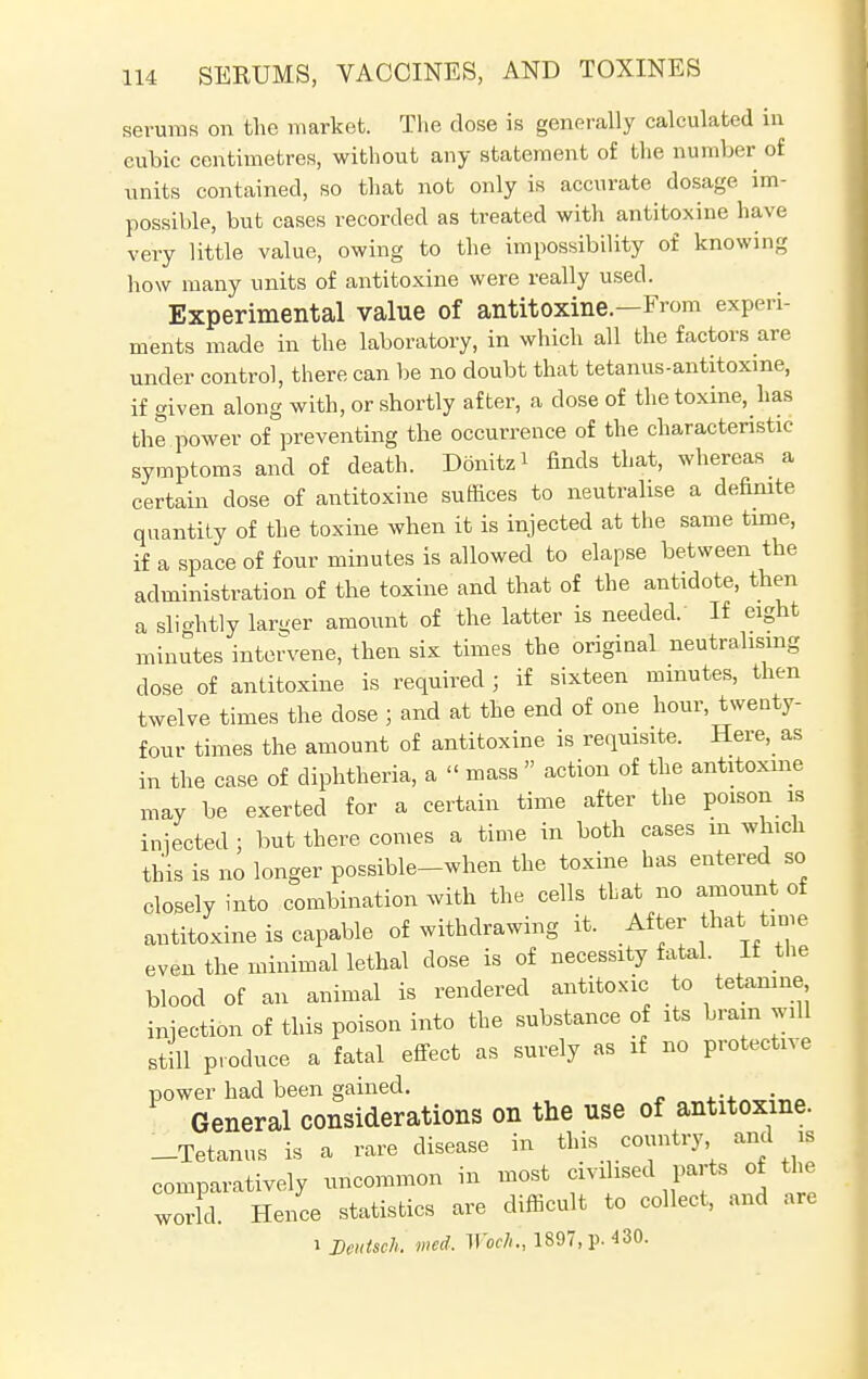 serums on the market. The dose is generally calculated in cubic centimetres, without any statement of the number of units contained, so that not only is accurate dosage im- possible, but cases recorded as treated with antitoxine have very little value, owing to the impossibility of knowing how many units of antitoxine were really used. Experimental value of antitoxine.—From experi- ments made in the laboratory, in which all the factors are under control, there can. be no doubt that tetanus-antitoxme, if given along with, or shortly after, a dose of the toxine, has the power of preventing the occurrence of the characteristic symptoms and of death. Donitzi finds that, whereas a certain dose of antitoxine suffices to neutralise a definite quantity of the toxine when it is injected at the same time, if a space of four minutes is allowed to elapse between the administration of the toxine and that of the antidote, then a slightly larger amount of the latter is needed. If eight minutes intervene, then six times the original neutralising dose of antitoxine is required ; if sixteen minutes, then twelve times the dose ; and at the end of one hour, twenty- four times the amount of antitoxine is requisite. Here, as in the case of diphtheria, a  mass  action of the antitoxine may be exerted for a certain time after the poison is iniected ; but there comes a time in both cases in which this is no longer possible-when the toxine has entered so closely into combination with the cells that no amount of antitoxine is capable of withdrawing it. After that time even the minimal lethal dose is of necessity fatal, if the blood of an animal is rendered antitoxic to tetamne injection of this poison into the substance of its brain will still produce a fatal effect as surely as if no protective power had been gained. 4.-x„„:„a General considerations on the use of antitoxine. -Tetanus is a rare disease in this country and is comparatively uncommon in most civilised parts of the world. Hence statistics are difficult to collect, and arc i Dcutsch. wed. Woch'., 1897, p. 430.