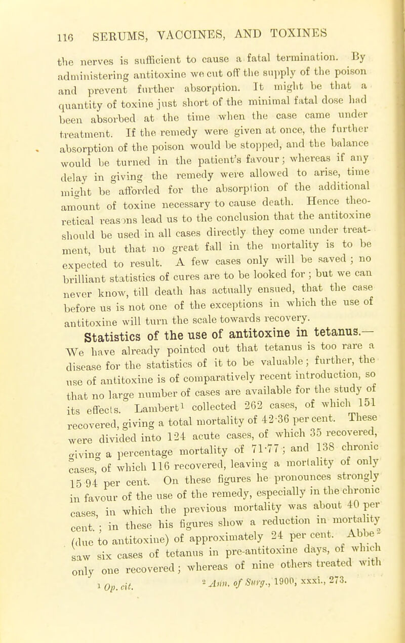 the nerves is sufficient to cause a fatal termination. By administering antitoxine we cut off the supply of the poison and prevent further absorption. It might he that a quantity of toxine just short of the minimal fatal dose had been absorbed at the time when the case came under treatment. If the remedy were given at once, the further absorption of the poison would be stopped, and the balance would be turned in the patient's favour; whereas if any delay in giving the remedy were allowed to arise, time might be afforded for the absorption of the additional amount of toxine necessary to cause death. Hence theo- retical reasons lead us to the conclusion that the antitoxine should be used in all cases directly they come under treat- ment, but that no great fall in the mortality is to be expected to result. A few cases only will be saved ; no brilliant statistics of cures are to be looked for; but we can never know, till death has actually ensued, that the case before us is not one of the exceptions in which the use of antitoxine will turn the scale towards recovery. Statistics of the use of antitoxine in tetanus.— We have already pointed out that tetanus is too rare a disease for the statistics of it to be valuable; further, the use of antitoxine is of comparatively recent introduction, so that no large number of cases are available for the study of its effects. Lambert^ collected 262 cases, of which 151 recovered, giving a total mortality of 42-36 percent. These were divided into 124 acute cases, of which 35 recovered, living a percentage mortality of 71-77; and 138 chrome cases of which 116 recovered, leaving a mortality of only 15 94 per cent. On these figures he pronounces strongly in favour of the use of the remedy, especially in the chronic cases in which the previous mortality was about 40 per cent'- in these his figures show a reduction in mortality (due to antitoxine) of approximately 24 per cent. Abbe- saw six cases of tetanus in pre-antitoxme days, of which only one recovered; whereas of nine others treated with i 0p. dt, - Ann. of Surg., 1900, xxxi., 273.