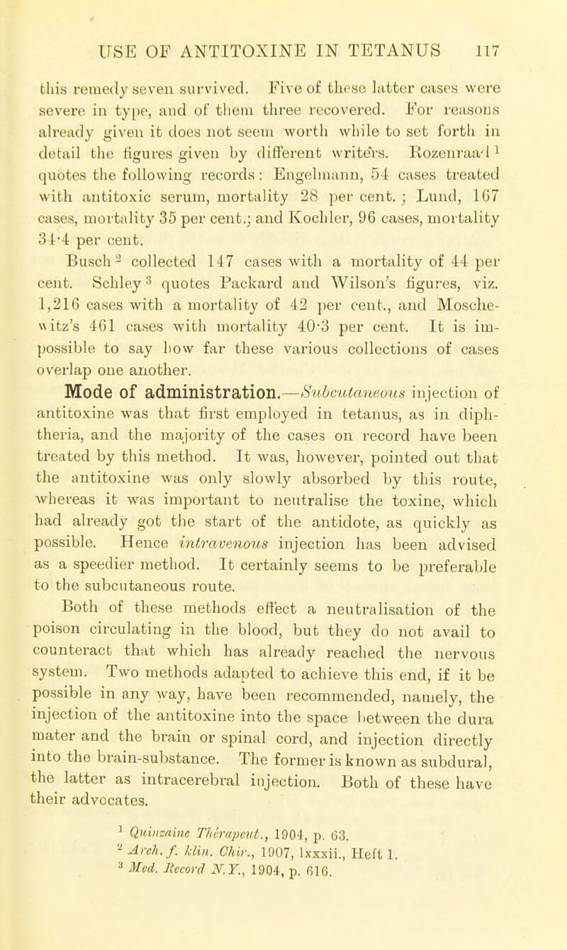 this remedy seven survived. Five of these latter cases were severe in type, and of them three recovered. For reasons already given it does not seem worth while to set fortli in detail the figures given by different writers. Rozenraad 1 quotes the following records: Engelmann, 54 cases treated with antitoxic serum, mortality 28 per cent. ; Lund, 167 cases, mortality 35 per cent.; and Kochler, 96 cases, mortality 34*4 per cent. Busch 3 collected 147 cases with a mortality of 44 per cent. Schley3 quotes Packard and Wilson's figures, viz. 1,216 cases with a mortality of 42 per cent., and Mosche- uitz's 461 cases with mortality 40-3 per cent. It is im- possible to say how far these various collections of cases overlap one another. Mode Of administration.—Subcutaneous injection of antitoxine was that first employed in tetanus, as in diph- theria, and the majority of the cases on record have been treated by this method. It was, however, pointed out that the antitoxine was only slowly absorbed by this route, whereas it was important to neutralise the toxine, which had already got the start of the antidote, as quickly as possible. Hence intravenous injection has been advised as a speedier method. It certainly seems to be preferable to the subcutaneous route. Both of these methods effect a neutralisation of the poison circulating in the blood, but they do not avail to counteract that which has already reached the nervous system. Two methods adapted to achieve this end, if it be possible in any way, have been recommended, namely, the injection of the antitoxine into the space between the dura mater and the brain or spinal cord, and injection directly into the brain-substance. The former is known as subdural, the latter as intracerebral injection. Both of these have their advocates. 1 Quinzaim TASrapetit., 1904, p. 63. 2 Aroh.f. Min. Ghir., 1907, lxxxii, Heft 1. a Med. Record N.Y., 1904, p. (516.