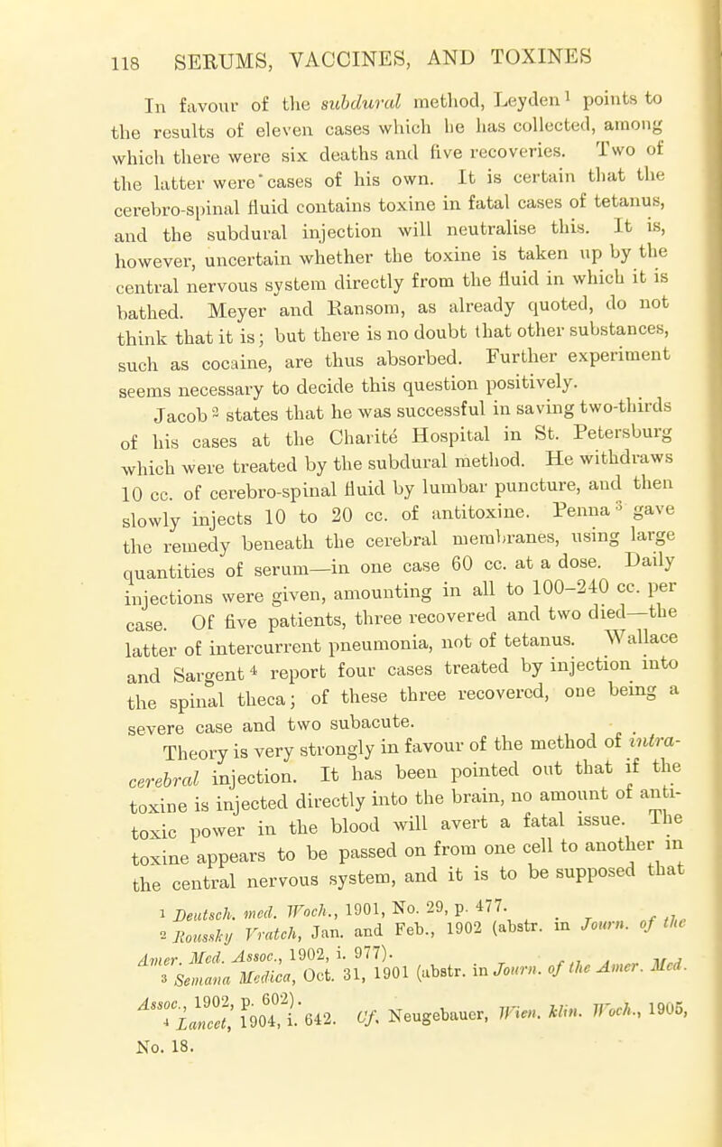 In favour of the subdural method, Leyden1 points to the results of eleven cases which he has collected, among which there were six deaths and five recoveries. Two of the latter were'cases of his own. It is certain that the cerebro-spinal fluid contains toxine in fatal cases of tetanus, and the subdural injection will neutralise this. It is, however, uncertain whether the toxine is taken up by the central nervous system directly from the fluid in which it is bathed. Meyer and Ransom, as already quoted, do not think that it is; but there is no doubt that other substances, such as cocaine, are thus absorbed. Further experiment seems necessary to decide this question positively. Jacob 2 states that he was successful in saving two-thirds of his cases at the Charite Hospital in St. Petersburg which were treated by the subdural method. He withdraws 10 cc. of cerebro-spinal fluid by lumbar puncture, and then slowly injects 10 to 20 cc. of antitoxine. Penna * gave the remedy beneath the cerebral membranes, using large quantities of serum-in one case 60 cc. at a dose. Dady injections were given, amounting in all to 100-240 cc. per case Of five patients, three recovered and two died—the latter of intercurrent pneumonia, not of tetanus. Wallace and Sargent * report four cases treated by injection into the spiral theca; of these three recovered, one being a severe case and two subacute. Theory is very strongly in favour of the method of intra- cerebral injection. It has been pointed out that if the toxine is injected directly into the brain, no amount of anti- toxic power in the blood will avert a fatal issue. The toxine appears to be passed on from one cell to another in the central nervous system, and it is to be supposed that i Deutsch. mod. Woch., 1901, No. 29, p. 477. tJtauuttf Vratch, Jan. and Feb., 1902 (abstr. m Joum. of the dmer. Med. Assoc., 1902, i. 977). Tsemana Medica, Oct. 31, 1901 (abstr. mJourn. ofthcAmer. Med. ASSTil!Z', iP9oTi.642. Of Neugebaucr, Wien. Mo, Week, 1905, No. 18.