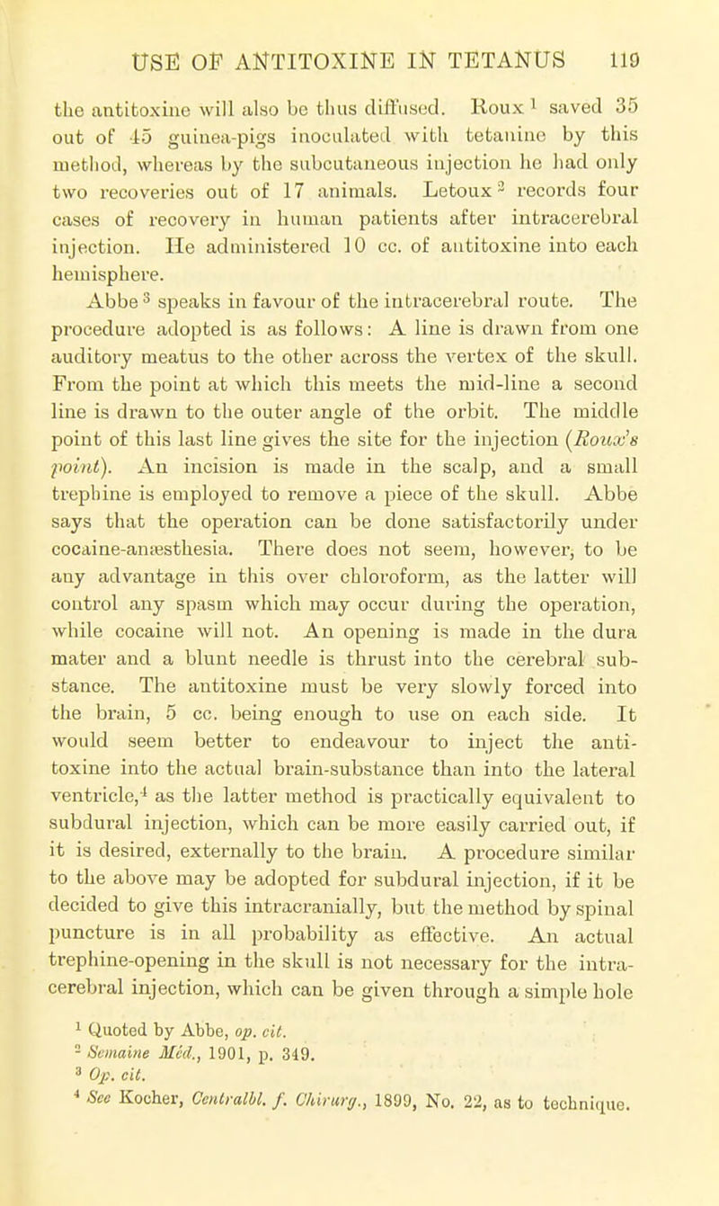 the antttoxine will also be thus diffused. Roux 1 saved 35 out of 45 guinea-pigs inoculated with tetanine by this method, whereas by the subcutaneous injection he had only two recoveries out of 17 animals. Letoux3 records four cases of recovery in human patients after intracerebral injection. He administered 10 cc. of autitoxine into each hemisphere. Abbe 3 speaks in favour of the intracerebral route. The procedure adopted is as follows: A line is drawn from one auditory meatus to the other across the vertex of the skull. From the point at which this meets the mid-line a second line is drawn to the outer angle of the orbit. The middle point of this last line gives the site for the injection (Ronx's point). An incision is made in the scalp, and a small trephine is employed to remove a piece of the skull. Abbe says that the operation can be done satisfactorily under cocaine-amesthesia. There does not seem, however to be any advantage in this over chloroform, as the latter will control any spasm which may occur during the operation, while cocaine will not. An opening is made in the dura mater and a blunt needle is thrust into the cerebral sub- stance. The antitoxine must be very slowly forced into the brain, 5 cc. being enough to use on each side. It would seem better to endeavour to inject the anti- toxine into the actual brain-substance than into the lateral ventricle,1 as the latter method is practically equivalent to subdural injection, which can be more easily carried out, if it is desired, externally to the brain. A procedure similar to the above may be adopted for subdural injection, if it be decided to give this intracranially, but the method by spinal puncture is in all probability as effective. An actual trephine-opening in the skull is not necessary for the intra- cerebral injection, which can be given through a simple hole 1 Quoted by Abbe, op. oit. - Surname Med., 1901, p. 349. 3 Op. cit. 4 See Kocher, Centralbl. f. Qhirurg., 1899, No. 22, as to technique.