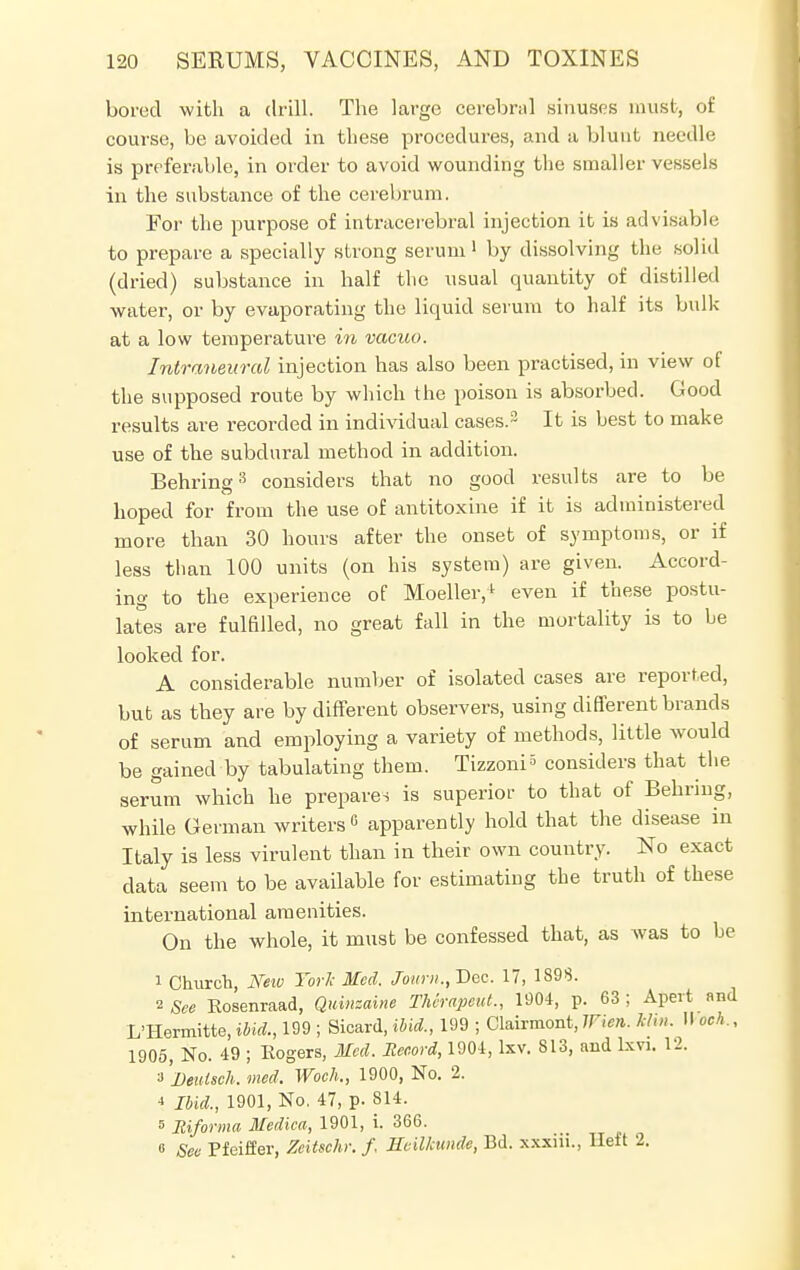 bored with a drill. The large cerebral sinuses must, of course, be avoided in these procedures, and a blunt needle is preferable, in order to avoid wounding the smaller vessels in the substance of the cerebrum. For the purpose of intracerebral injection it is advisable to prepare a specially strong serum1 by dissolving the solid (dried) substance in half the usual quantity of distilled water, or by evaporating the liquid serum to half its bulk at a low temperature in vacuo. Intraneural injection has also been practised, in view of the supposed route by which the poison is absorbed. Good results are recorded in individual cases.2 It is best to make use of the subdural method in addition. Behring3 considers that no good results are to be hoped for from the use of antitoxine if it is administered more than 30 hours after the onset of symptoms, or if less than 100 units (on his system) are given. Accord- ing to the experience of Moeller,1 even if these postu- lates are fulfilled, no great fall in the mortality is to be looked for. A considerable number of isolated cases are reported, but as they are by different observers, using different brands of serum and employing a variety of methods, little would be gained by tabulating them. Tizzoni5 considers that the serum which he prepares is superior to that of Behring, while German writers0 apparently hold that the disease in Italy is less virulent than in their own country. No exact data seem to be available for estimating the truth of these international amenities. On the whole, it must be confessed that, as was to be 1 Church, New York Med. Joum.,~Dec. 17, 189$. 2 See Eosenraad, Quinzaine Therapeut., 1904, p. 63 ; Apert and L'Hermitte, ibid., 199 ; Sicard, ibid., 199 ; Clairmont, Wien. Uxn. II och., 1905, No. 49 ; Eogers, Med. Record, 1904, lxv. 813, and lxvi. 12. ■i'l)eulsch. med. Wock, 1900, No. 2. * Ibid., 1901, No. 47, p. 814. 5 Jtiforma Medica, 1901, i. 366. 6 See Pfeiffer, Zeitschr. f, Ecilkunde, Bd. xxxin., Heft 2.