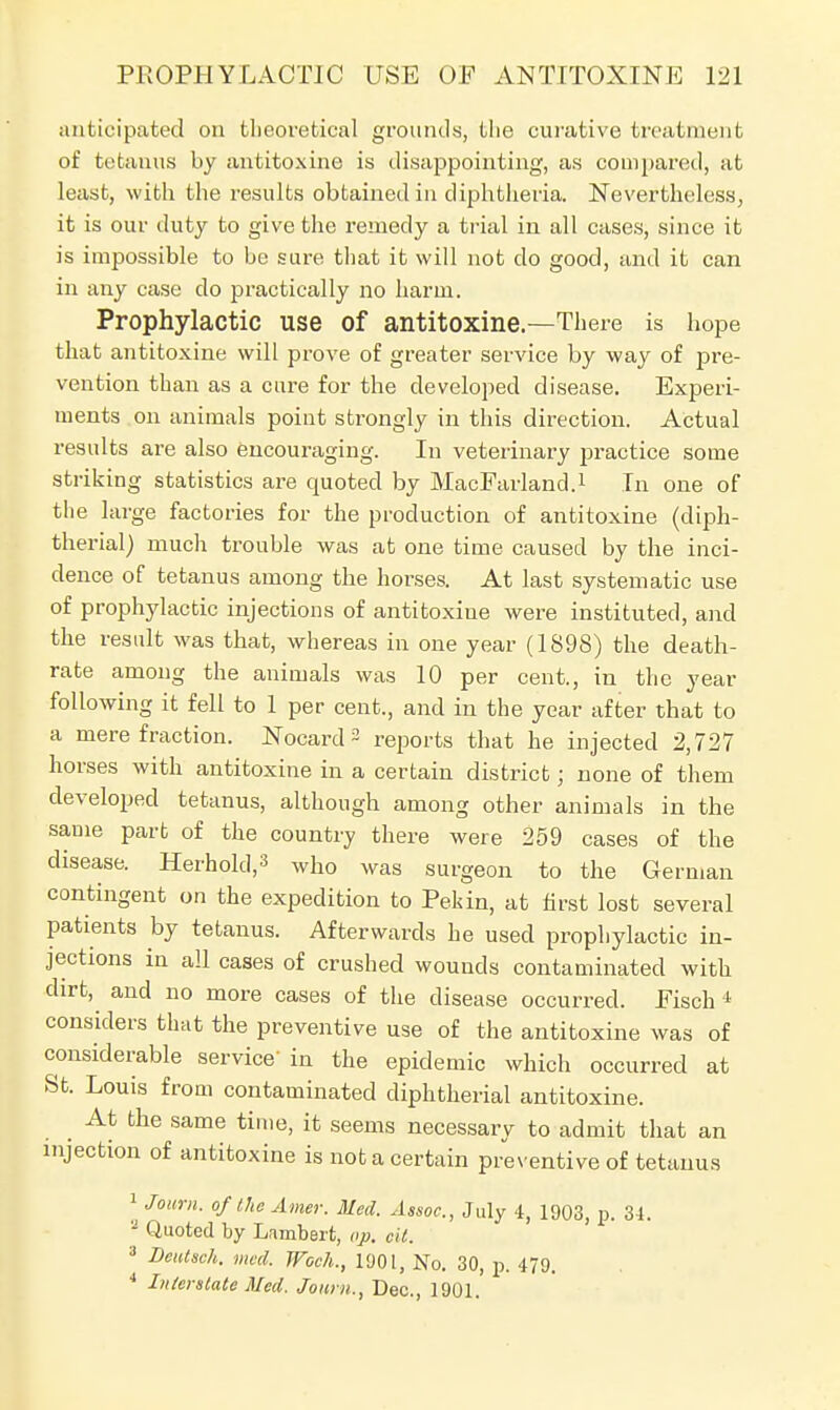 anticipated on theoretical grounds, the curative treatment of tetanus by antitoxine is disappointing, as compared, at least, with the results obtained in diphtheria. Nevertheless, it is our duty to give the remedy a trial in all cases, since it is impossible to be sure that it will not do good, and it can in any case do practically no harm. Prophylactic use of antitoxine.—There is hope that antitoxine will prove of greater service by way of pre- vention than as a cure for the developed disease. Experi- ments on animals point strongly in this direction. Actual results are also encouraging. In veterinary practice some striking statistics are quoted by MacFarland.1 In one of the large factories for the production of antitoxine (diph- therial) much trouble was at one time caused by the inci- dence of tetanus among the horses. At last systematic use of prophylactic injections of antitoxine were instituted, and the result was that, whereas in one year (1898) the death- rate among the animals was 10 per cent., in the year following it fell to 1 per cent., and in the year after that to a mere fraction. Nocard 3 reports that he injected 2,727 horses with antitoxine in a certain district; none of them developed tetanus, although among other animals in the same part of the country there were 259 cases of the disease. Herhold,3 who was surgeon to the German contingent on the expedition to Pekin, at first lost several patients by tetanus. Afterwards he used prophylactic in- jections in all cases of crushed wounds contaminated with dirt, and no more cases of the disease occurred. Fisch 4 considers that the preventive use of the antitoxine was of considerable service' in the epidemic which occurred at St. Louis from contaminated diphtherial antitoxine. _ At the same time, it seems necessary to admit that an injection of antitoxine is not a certain preventive of tetanus 1 Joiirn. of the Amer. Med. Assoc., July 4, 1903, p. 34. ? Quoted by Lambert, op. tit. 3 Deutsch. med. Woch., 1901, No. 30, p. 479. 4 Interstate Med. Journ., Dec, 1901.