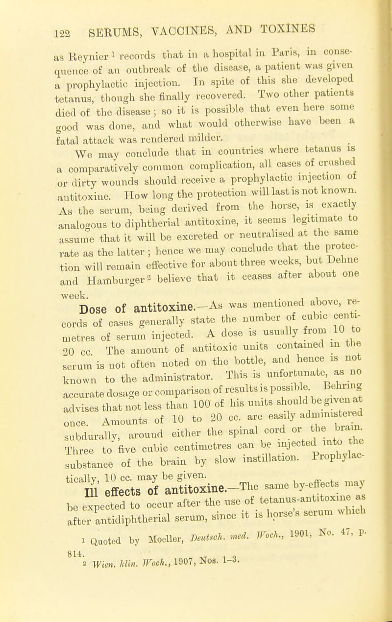 as Reynier 1 records that in a hospital in Paris, in conse- quence of an outbreak of the disease, a patient was given a prophylactic injection. In spite of this she developed tetanus, though she finally recovered. Two other patients died of the disease; so it is possible that even here some good was done, and what would otherwise have been a fatal attack was rendered milder. We may conclude that in countries where tetanus is a comparatively common complication, all cases of crashed or dirty wounds should receive a prophylactic injection ot antitoxine. How long the protection will last is not known. As the serum, being derived from the horse, is exactly analogous to diphtherial antitoxine, it seems legitimate to assume that it will be excreted or neutralised at the same rate as the latter ; hence we may conclude that the protec- tion will remain effective for about three weeks, but Dehne and Hamburger- believe that it ceases after about one Dose Of antitOXine.-As was mentioned above, re- cords of cases generally state the number of cubic centi- metres of serum injected. A dose is usually from 10 to 20 cc The amount of antitoxic units contained m the serum' is not often noted on the bottle, and hence is not known to the administrator. This is unfortunate, as no accurate dosage or comparison of results is possible Bell ng advises that not less than 100 of his units should be given,t once Amounts of 10 to 20 cc. are easily admim teied subclurally, around either the spinal cord or the taa Three to five cubic centimetres can be injected into the substance of the brain by slow instillation. Prophylac- tioallv 10 cc. may be given. Ill' effects Of antitOXine.-The same by-effects may be expected to occur after the use of tetanus-ant^oxme as aftrantidiphtherial serum, since it is horse's serum which i Quoted by Moellor, Bcutsch. mod. Woch., 1901, No. 47, p. yl42 Wien. Min. Woch., 1907, Nos. 1-3.