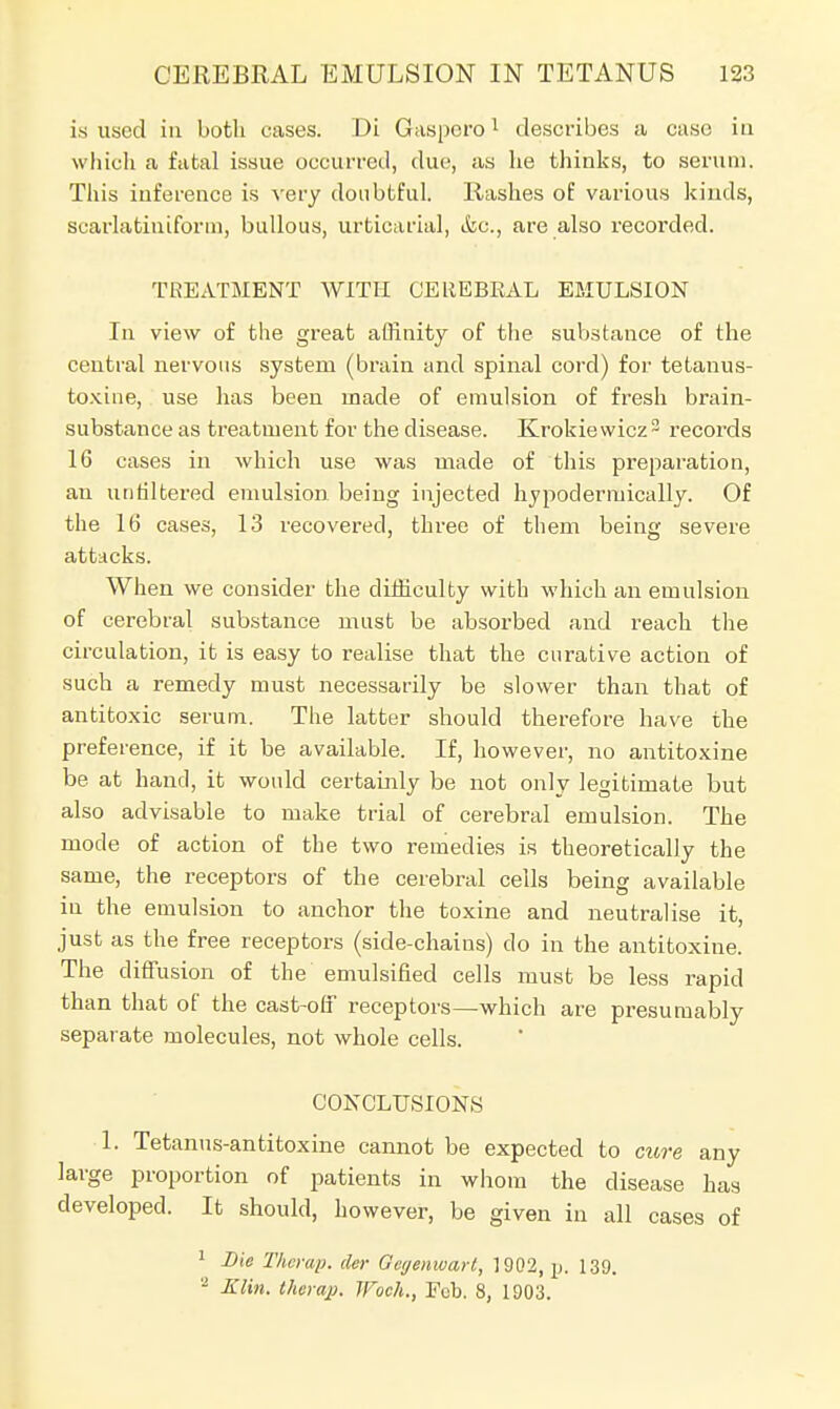 is used in both cases. Di Gaspero1 describes a case iu which a fatal issue Occurred, due, as he thinks, to serum. This inference is very doubtful. Rashes of various kinds, scarlatinifortn, bullous, urticarial, &c., are also recorded. TREATMENT WITH GEREBEAL EMULSION In view of the great affinity of the substance of the central nervous system (brain and spinal cord) for tetanus- toxine, use has been made of emulsion of fresh brain- substance as treatment for the disease. Krokiewicz3 records 16 cases in which use was made of this preparation, an unfiltered emulsion being injected hypodermically. Of the 16 cases, 13 recovered, three of them being severe attacks. When we consider the difficulty with which an emulsion of cerebral substance must be absorbed and reach the circulation, it is easy to realise that the curative action of such a remedy must necessarily be slower than that of antitoxic serum. The latter should therefore have the preference, if it be available. If, however, no antitoxine be at hand, it would certainly be not only legitimate but also advisable to make trial of cerebral emulsion. The mode of action of the two remedies is theoretically the same, the receptors of the cerebral cells being available iu the emulsion to anchor the toxine and neutralise it, just as the free receptors (side-chains) do in the antitoxine. The diffusion of the emulsified cells must be less rapid than that of the cast-off receptors—which are presumably separate molecules, not whole cells. CONCLUSIONS 1. Tetanus-antitoxine cannot be expected to cure any large proportion of patients in whom the disease has developed. It should, however, be given in all cases of 1 Die Therap. der Gegenwart, 1902, \>. 139. - Klin, therap. JFoch., Fob. 8, 1903.