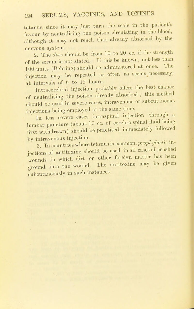tetanus, since it may just turn the scale in the patient's favour by neutralising the poison circulating in the blood, although it may not reach that already absorbed by the nervous system. 2. The dose should be from 10 to 20 cc. if the strength of the serum is not stated. If this be known, not less than 100 units (Bearing) should be administered at once. The injection may be repeated as often as seems, necessary, at intervals of 6 to 12 hours. Intracerebral injection probably oners the best chance of neutralising the poison already absorbed ; this method should be used in severe cases, intravenous or subcutaneous injections being employed at the same time. In less severe cases intraspinal injection through a lumbar puncture (about 10 cc. of cerebrospinal fluid^ being first withdrawn) should be practised, immediately followed by intravenous injection. 3 In countries where tetanus is common, prophylactic in- jections of antitoxine should be used in all cases of crushed wounds in which dirt or other foreign matter has been ground into the wound. The antitoxine may be given subcutaneously in such instances.