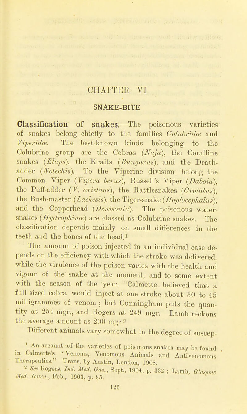 CHAPTER VI SNAKE-BITE Classification Of Snakes.—The poisonous varieties of snakes belong chiefly to the families Colubridm and Vipericke. The best-known kinds belonging to the Colubrine group are the Cobras (Naja), the Coralline snakes (Elaps), the Kraits (Bungamis), and the Death- ackler (Notechis). To the Viperine division belong the Common Viper (Vipera berus), Russell's Viper (Daboia), the Puff-adder (V. arietans), the Rattlesnakes (Crotalus), the Bush-master (Lachesis), the Tiger-snake (Hophcephalus), and the Copperhead (Denisonia). The poisonous water- snakes (Hydrophince) are classed as Colubrine snakes. The classification depends mainly on small differences in the teeth and the bones of the head.1 The amount of poison injected in an individual case de- pends on the efficiency with which the stroke was delivered, while the virulence of the poison varies with the health and vigour of the snake at the moment, and to some extent with the season of the year. Calmette believed that a full sized cobra would inject at one stroke about 30 to 45 milligrammes of venom j but Cunningham puts the quan- tity at 254 mgr., and Rogers at 249 mgr. Lamb reckons the average amount as 200 mgr. 2 Different animals vary somewhat in the degree of suscep- 1 An account of the varieties of poisonous snakes may bo found in Calmette's Venoms, Venomous Animals and Antivenomous Therapeutics. Trans, by Austin, London, 1908. * See Rogers, Ind. Med. Gaz., Sept., 1904, p. 332 ; Lamb, Glasgow Med, Joitm., Feb., 1S03, p. 85.