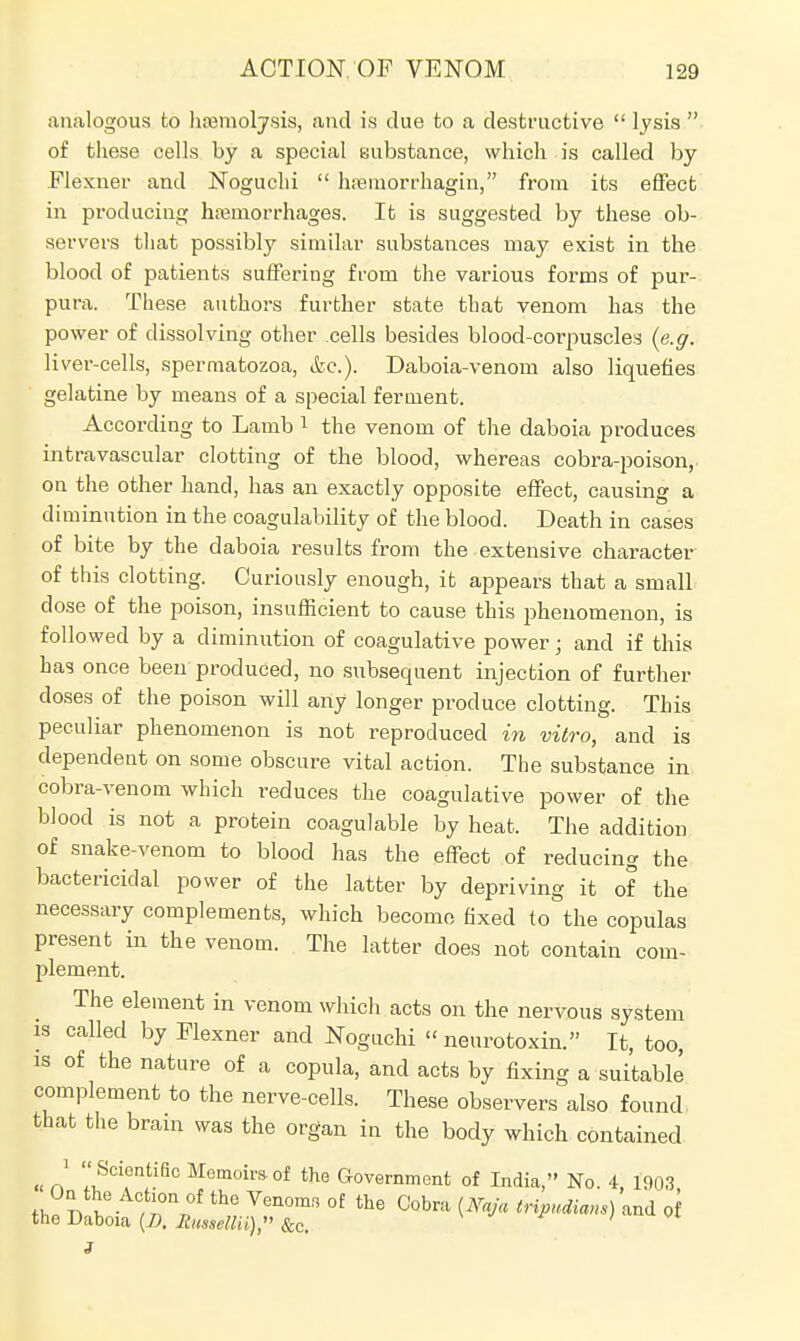 analogous to hemolysis, and is due to a destructive  lysis  of these cells by a special substance, which is called by Flexner and Noguchi  hssmbrrhagin, from its effect in producing haemorrhages. It is suggested by these ob- servers that possibly similar substances may exist in the blood of patients suffering from the various forms of pur- pura. These authors further state that venom has the power of dissolving other cells besides blood-corpuscles (e.g. liver-cells, spermatozoa, &c). Daboia-venom also liquefies gelatine by means of a special ferment. According to Lamb 1 the venom of the daboia produces intravascular clotting of the blood, whereas cobra-poison, on the other hand, has an exactly opposite effect, causing a diminution in the coagulability of the blood. Death in cases of bite by the daboia results from the extensive character of this clotting. Curiously enough, it appears that a small dose of the poison, insufficient to cause this phenomenon, is followed by a diminution of coagulative power; and if this has once been produced, no subsequent injection of further doses of the poison will any longer produce clotting. This peculiar phenomenon is not reproduced in vitro, and is dependent on some obscure vital action. The substance in cobra-venom which reduces the coagulative power of the blood is not a protein coagulable by heat. The addition of snake-venom to blood has the effect of reducing the bactericidal power of the latter by depriving it of the necessary complements, which become fixed to the copulas present in the venom. The latter does not contain com- plement. The element in venom which acts on the nervous system is called by Flexner and Noguchi « neurotoxin. It, too, is of the nature of a copula, and acts by fixing a suitable complement to the nerve-cells. These observers also found that the bram was the organ in the body which contained '  Scientific Memoirs of the Government of India, No. 4, 1003 thl I I • , r„°f th° Yen°mn °f the Cobra W« tripudians) and of the Daboia (D. Itussellii), &c. '