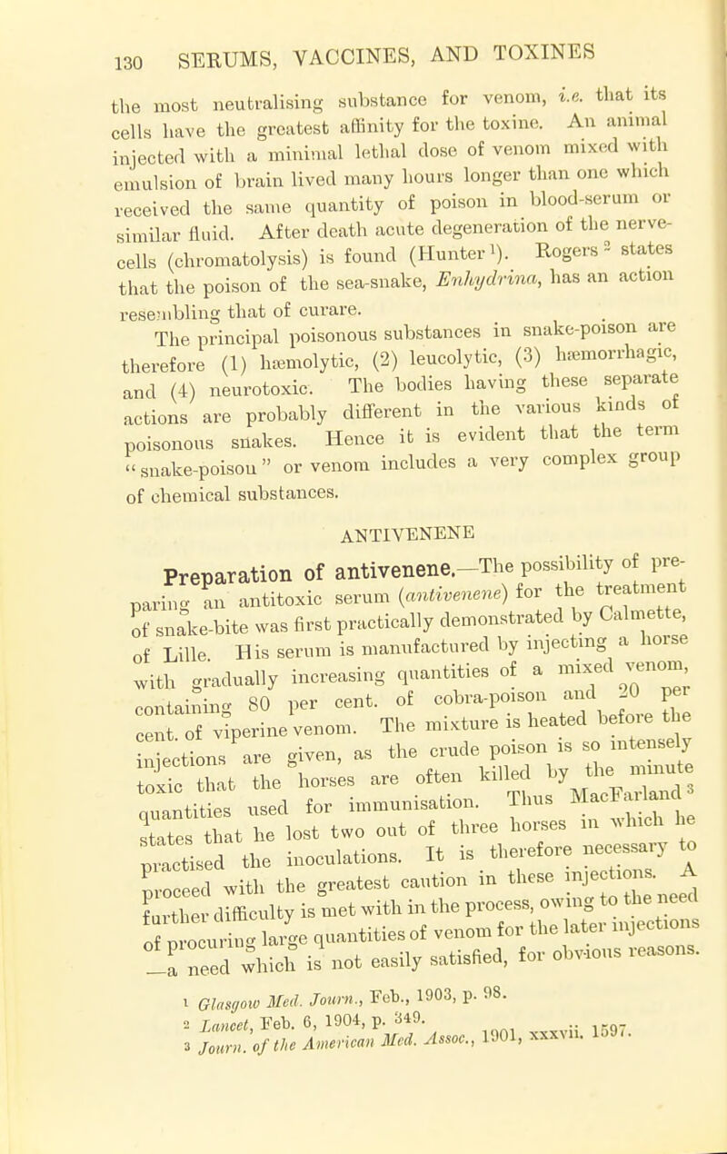 the most neutralising substance for venom, i.e. that its cells have the greatest affinity for the toxine. An animal injected with a minimal lethal dose of venom mixed with emulsion of brain lived many hours longer than one which received the same quantity of poison in blood-serum or similar fluid. After death acute degeneration of the nerve- cells (chromatolysis) is found (Hunter'). Rogers * states that the poison of the sea-snake, Enhydrma, has an action resembling that of curare. The principal poisonous substances in snake-poison are therefore (1) hemolytic, (2) leucolytic, (3) hemorrhagic, and (4) neurotoxic. The bodies having these separate actions are probably different in the various kinds ot poisonous snakes. Hence it is evident that the term snake-poison or venom includes a very complex group of chemical substances. ANTIYENENE Preparation of antivenene.-The possibility of pre- paring an antitoxic serum (antivenene) for the treatment of snake-bite was first practically demonstrated by Calmette, of Lille His serum is manufactured by injecting a horse with gradually increasing quantities of a mixed venom containing 80 per cent, of cobra-poison and JO per cent, of viperine venom. The mixture is heated befoie the Sections are given, as the crude poison is so intensely 3c that the horses are often killed by the — quantities used for immunisation. Thus MacFa^an states that he lost two out of three horses in v. Inch he pissed the inoculations. It is therefore necessary to Pp ed with the greatest caution in these n**«A further difficulty is met with in the process, owing to the need o p  u ^ large quantities of venom for the later injections la need which is not easily satisfied, for obvious reasons. 1 Glasgow Med, Joum., Feb., 1903, p. 98. 2 Lancet, Feb. 6, 1904, p. 349. 3 Journ. ofthe American Med. Assoc., 1901, xxxul 1597.