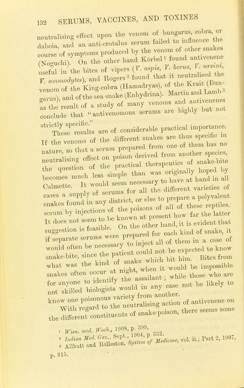 neutralising effect upon the venom of bungarus, cobra, or Ibo a Id an anti crotalus serum failed to influence the our e of symptoms produced by the venom of other snakes (ZZU Oa the other hand K5rbeP found anUvenene LeW in the bites of vipers (V. c,Pis, V. herns V. ursiin, Tlnodytes), and Rogers * found ^t it -u^sed he venom of the King-cobra (Hamadryas), of the Ida t (bun I ru ) and of the sea snake (Enhydrina). Marian and Lamb ! th 'result of a study of many venoms and a~es conclude that «antivenomous serums are Inghly but not StdS^ are of considerable practical importance. If the venoms of the different snakes are thus specific m If the venom ^ ^ rf ^ h nature so that a seiunt p P neutrahsmg effect on poison q£ gnake.bite the questxon ^ f j^an wasP01,ginally hoped by i l necessary to have at hand in a ^rrippiy of snakes found thes'e reptiles, serum by mjechons of ^^'^ how far the latter It does not seem to be i* - evident that suggestion xs feasible On theoU ^ ^ ^ if separate serums were preparedto of WOuld often be necessary to ^ect all of them snake-bite, since the £. Bites from know one poisonous o£ antivenene on i r«n. ««* 19°8' P0nf' «S I* rrt 2'19o;' p. 815.
