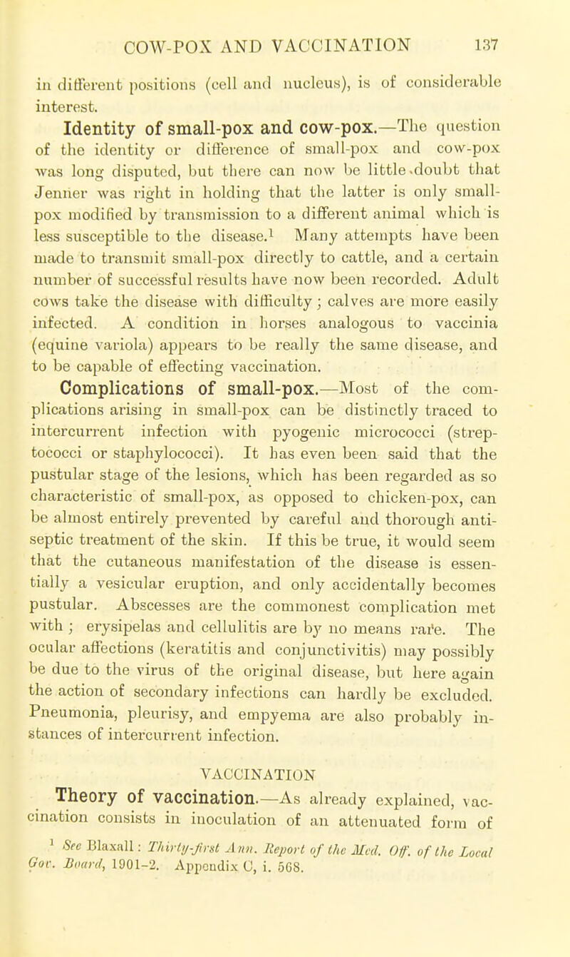 in different positions (cell and nucleus), is of considerable interest. Identity of small-pox and cow-pox.—The question of the identity or difference of small-pox and cow-pox was long disputed, but there can now be little .doubt that Jenrier was right in holding that the latter is only small- pox modified by transmission to a different animal which is less susceptible to the disease.1 Many attempts have been made to transmit small-pox directly to cattle, and a certain number of successful results have now been recorded. Adult cows take the disease with difficulty; calves are more easily infected. A condition in horses analogous to vaccinia (equine variola) appears to be really the same disease, and to be capable of effecting vaccination. Complications Of small-pox.—Most of the com- plications arising in small-pox can be distinctly traced to intercurrent infection with pyogenic micrococci (strep- tococci or staphylococci). It has even been said that the pustular stage of the lesions, which has been regarded as so characteristic of small-pox, as opposed to chicken-pox, can be almost entirely prevented by careful and thorough anti- septic treatment of the skin. If this be true, it would seem that the cutaneous manifestation of the disease is essen- tially a vesicular eruption, and only accidentally becomes pustular. Abscesses are the commonest complication met with ; erysipelas and cellulitis are by no means rare. The ocular affections (keratitis and conjunctivitis) may possibly be due to the virus of the original disease, but here again the action of secondary infections can hardly be excluded. Pneumonia, pleurisy, and empyema are also probably in- stances of intercurrent infection. VACCINATION Theory Of Vaccination.—As already explained, vac- cination consists in inoculation of an attenuated form of 1 SecBhxM : Thirty-first Ann. Report of the Med. Of. of the Local Gov. Board, 1901-2. Appendix C, i. 568.