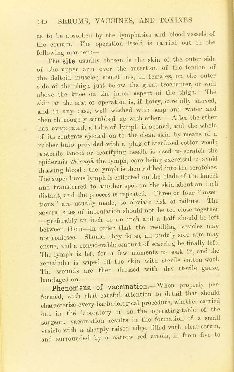 as to be absorbed by the lymphatics and blood-vessels of the corium. The operation itself is carried out in the following manner :— The site usually chosen is the skin of the outer side of the upper arm over the insertion of the tendon of the deltoid muscle; sometimes, in females, on the outer side of the thigh just below the great trochanter, or well above the knee on the inner aspect of the thigh. The skin at the seat of operation is, if hairy, carefully shaved, and in any case, well washed with soap and water and then thoroughly scrubbed up with ether. After the ether has evaporated, a tube of lymph is opened, and the whole of its contents ejected on to the clean skin by means of a rubber bulb provided with a plug of sterilised cotton-wool ; a sterile lancet or scarifying needle is used to scratch the epidermis through the lymph, care being exercised to avoid drawing blood : the lymph is then rubbed into the scratches. The superfluous lymph is collected on the blade of the lancet and transferred to another spot on the skin about an inch distant, and the process is repeated. Three or four  inser- tions are usually made, to obviate risk of failure. The several sites of inoculation should not be too close together —preferably an inch or an inch and a half should be left between them—in order that the resulting vesicles may not coalesce. Should they do so, an unduly sore arm may ensue, and a considerable amount of scarring be finally left. The lymph is left for a few moments to soak in, and the remainder is wiped off the skin with sterile cotton-wool. The wounds are then dressed with dry sterile gauze, bandaged on. Phenomena of vaccination.-When properly per- formed with that careful attention to detail that should characterise every bacteriological procedure, whether carried out in the laboratory or on the operating-table of the sur-eon, vaccination results in the formation of a small vesicle with a sharply raised edge, filled with clear serum, and surrounded by a narrow red areola, in from five to