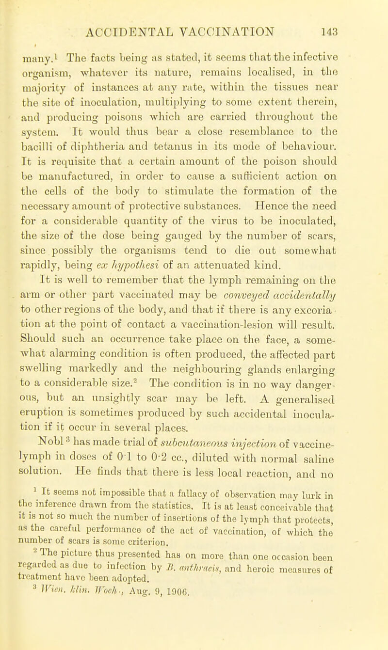many.1 The facts being as stated, it seems that the infective organism, whatever its nature, remains localised, in the majority of instances at any rate, within the tissues near the site of inoculation, multiplying to some extent therein, and producing poisons which are carried throughout the system. It would thus bear a close resemblance to the bacilli of diphtheria and tetanus in its mode of behaviour. It is requisite that a certain amount of the poison should be manufactured, in order to cause a sufficient action on the cells of the body to stimulate the formation of the necessary amount of protective substances. Hence the need for a considerable quantity of the virus to be inoculated, the size of the dose being gauged by the number of scars, since possibly the organisms tend to die out somewhat rapidly, being ex hypothesi of an attenuated kind. It is well to remember that the lymph remaining on the arm or other part vaccinated may be conveyed accidentally to other regions of the body, and that if there is any excoria • tion at the point of contact a vaccination-lesion will result. Should such an occurrence take place on the face, a some- what alarming condition is often produced, the affected part swelling markedly and the neighbouring glands enlarging to a considerable size.2 The condition is in no way danger- ous, but an unsightly scar may be left. A generalised eruption is sometimes produced by such accidental inocula- tion if it occur in several places. Nobl3 has made trial of subcutaneous injection of vaccine- lymph in doses of 01 to 0-2 cc, diluted with normal saline solution. He finds that there is less local reaction, and no 1 It seems not impossible that a fallacy of observation, may lurk in the inference drawn from the statistics. It is at least conceivable that it is not so much the number of insertions of the lymph that protects, as the careful performance of the act of vaccination, of which the number of scars is some criterion. - The picture thus presented has on more than one occasion been regarded as due to infection by B. anthracis, and heroic measures of treatment have been adopted. 3 Wien. Min. Woc/h, Aug. 9, 1900.