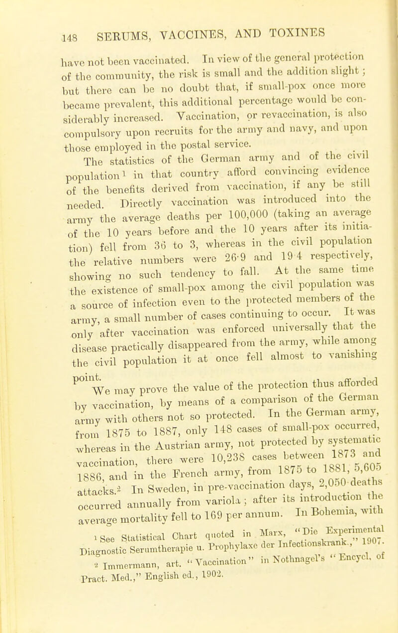 have not been vaccinated. In view of the general protection of the community, the risk is small and the addition slight ; but there can be no doubt that, if small-pox once more became prevalent, this additional percentage would be con- siderably increased. Vaccination, or re vaccination, is also compulsory upon recruits for the army and navy, and upon those employed in the postal service. The statistics of the German army and of the civil population ^ in that country afford convincing evidence of the benefits derived from vaccination, if any be still needed Directly vaccination was introduced into the army the average deaths per 100,000 (taking an average of the 10 years before and the 10 years after its initia- tion) fell from 36 to 3, whereas in the civil population the relative numbers were 26-9 and 19 4 respectively, showing no such tendency to fall. At the same time the existence of small-pox among the civil population was a source of infection even to the protected members of the army, a small number of cases continuing to occur. It was only after vaccination was enforced universally that the disease practically disappeared from the army, while among the civil population it at once fell almost to vanishing P01We may prove the value of the protection thus afforded by vaccination, by means of a comparison of the German Jmy with others not so protected. In the German army, from 1875 to 1887, only 148 cases of small-pox occurred, whereas in the Austrian army, not protected by systematic vaccination, there were 10,238 cases between^18/3g and 1886, and in the French army, from 1875 to 1881, 5 605 attacks 2 In Sweden, in pre-vaccmation days, 2 050 deaths o cuned annually from variola; after its introduction the avev Je mortality fell to 169 per annum. In Bohemia, with 1Se°e Statistical Chart quoted in Marx, -Die E?™tal Diagnostic Serumtherapie u. Prophylaxe der InfecUonsWL, 190, rimmermann, art. Vaccination in Nothnagel'. «Encycl, of Pract. Med., Englished., 1902.
