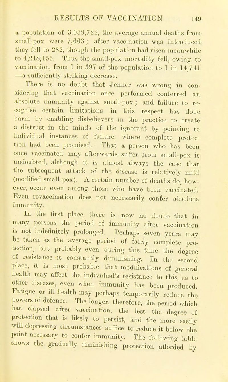 ;i population of 3,031),722, the average annual deaths from small-pox were 7,6G3 ; after vaccination was introduced they fell to 282, though the population had risen meanwhile to 4,248,155. Thus the small-pox mortality fell, owing to vaccination, from 1 in 397 of the population to 1 in 14,741 —a sufficiently striking decrease. There is no doubt that Jenner was wrong in con- sidering that vaccination once performed conferred an absolute immunity against small-pox ; and failure to re- cognise certain limitations in this respect has clone harm by enabling disbelievers in the practice to create a distrust in the minds of the ignorant by pointing to individual instances of failure, where complete protec- tion had been promised. That a person who has been once vaccinated may afterwards suffer from small-pox is undoubted, although it is almost always the case that the subsequent attack of the disease is relatively mild (modified small-pox). A certain number of deaths do, how- ever, occur even among those who have been vaccinated. Even revaccination does not necessarily confer absolute immunity. In the first place, there is now no doubt that in many persons the period of immunity after vaccination is not indefinitely prolonged. Perhaps seven years may be taken as the average period of fairly complete pro- tection, but probably even during this time the degree of resistance 'is constantly diminishing. In the second place, it is most probable that modifications of general health may affect the individual's resistance to this, as to other diseases, even when immunity has been produced. Fatigue or ill health may perhaps temporarily reduce the powers of defence. The longer, therefore, the period which has elapsed after vaccination, the less the decree of protection that is likely to persist, and the more° easily will depressing circumstances suffice to reduce it below the point necessary to confer immunity. The following table shows the gradually diminishing protection afforded by
