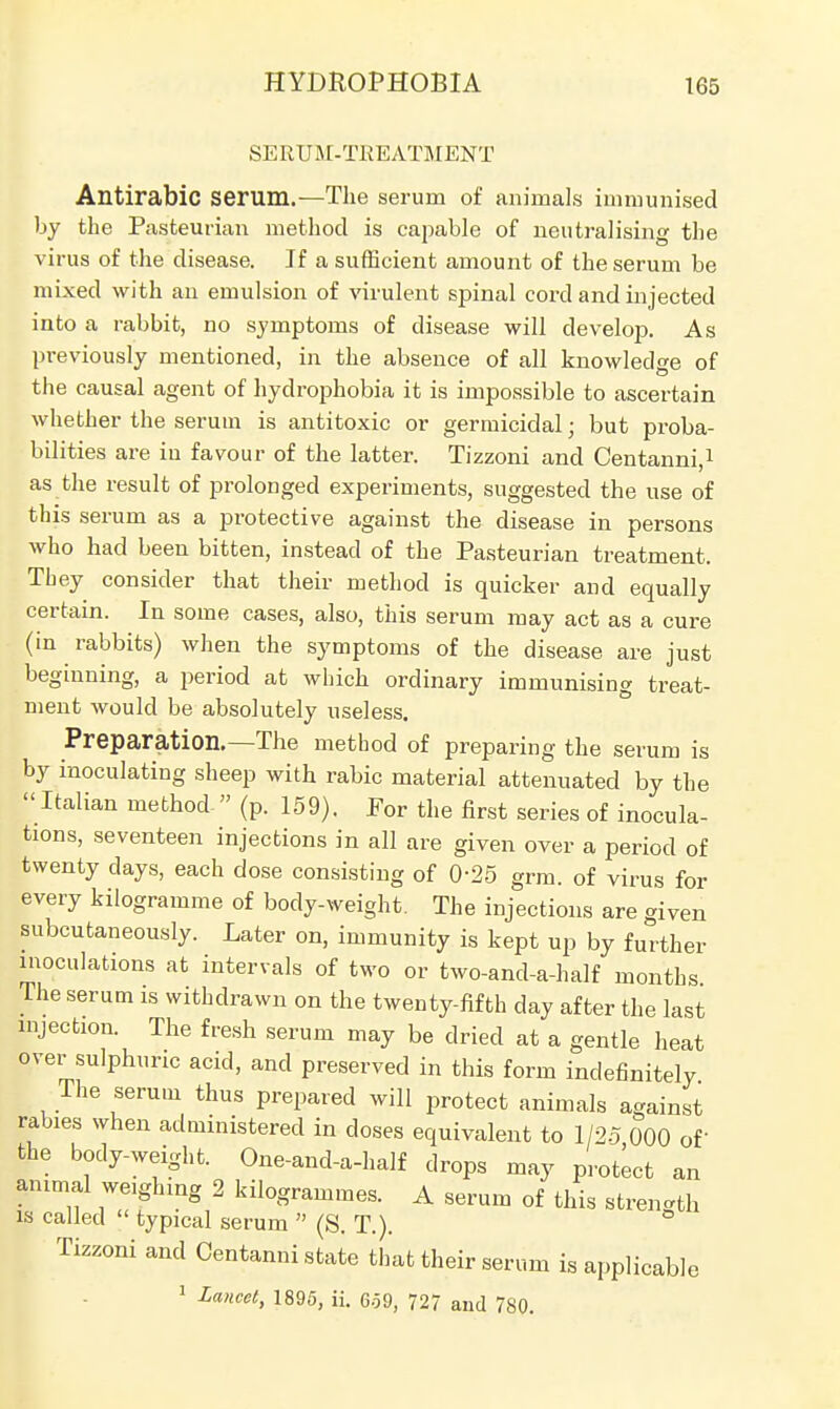 SERUM-TREATMENT Antirabic serum.—The serum of animals immunised by the Pasteurian method is capable of neutralising the virus of the disease. If a sufficient amount of the serum be mixed with an emulsion of virulent spinal cord and injected into a rabbit, no symptoms of disease will develop. As previously mentioned, in the absence of all knowledge of the causal agent of hydrophobia it is impossible to ascertain whether the serum is antitoxic or germicidal ■ but proba- bilities are in favour of the latter. Tizzoni and Centanni,1 as the result of prolonged experiments, suggested the use of this serum as a protective against the disease in persons who had been bitten, instead of the Pasteurian treatment. Tbey consider that their method is quicker and equally certain. In some cases, also, this serum may act as a cure (in rabbits) when the symptoms of the disease are just beginning, a period at which ordinary immunising treat- ment would be absolutely useless. Preparation.—The method of preparing the serum is by inoculating sheep with rabic material attenuated by the Italian method  (p. 159). For the first series of inocula- tions, seventeen injections in all are given over a period of twenty days, each dose consisting of 0-25 grm. of virus for every kilogramme of body-weight. The injections are given subcutaneously. Later on, immunity is kept up by further inoculations at intervals of two or two-and-a-half months The serum is withdrawn on the twenty-fifth day after the last injection. The fresh serum may be dried at a gentle heat over sulphuric acid, and preserved in this form indefinitely The serum thus prepared will protect animals against rabies when administered in doses equivalent to 1/25 000 of the body-weight. One-and-a-half drops may protect an animal weighing 2 kilogrammes. A serum of this strength is called  typical serum  (S. T.). ° Tizzoni and Centanni state that their serum is applicable 1 Lancet, 1895, ii. 6-59, 727 and 780.