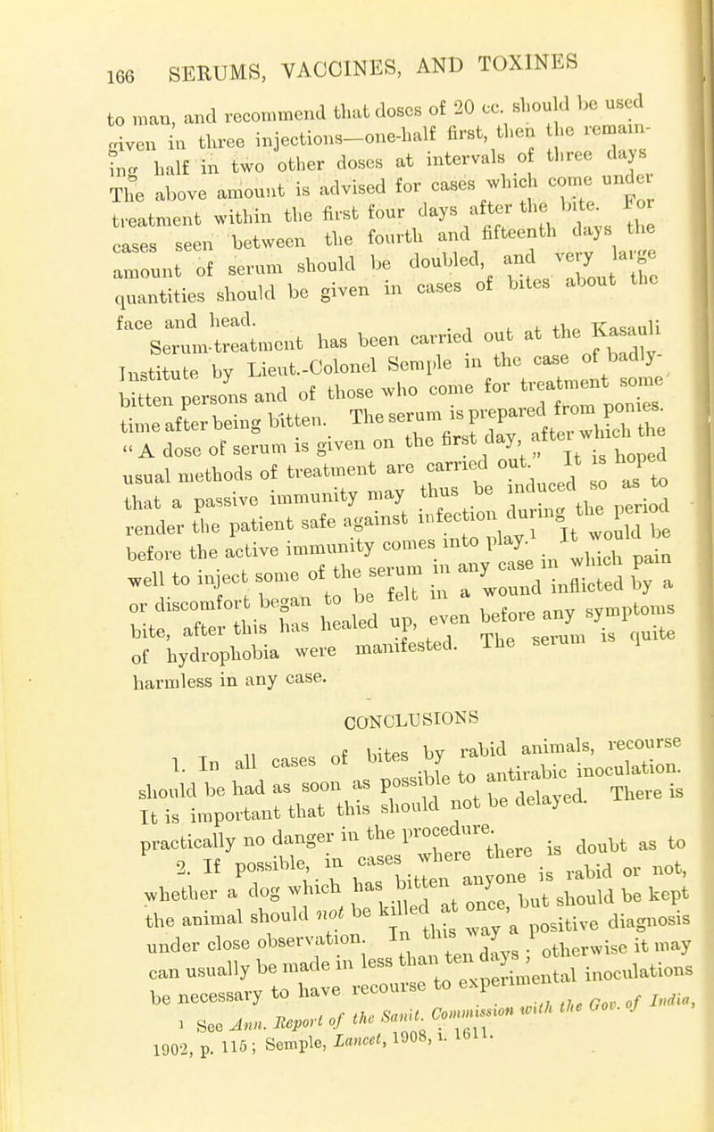 to man, and recommend that doses of 20 cc should be used given in three injections-one-half first then he remanx- L half in two other doses at intervals of three days ThL above amount is advised for cases winch com^nder treatment within the first four days after the bite For cases seen between the fourth ™%^enthj*js *« amount of serum should be doubled and «*7*ff> quantities should be given in cases of bites about the face and head. . TCnsanli Serum-treatment has been earned out at the Kasaah Institute by Lieut.-Colonel Semple in the case of badly- inatrtuce oy treatment some bitten persons and ot those wno cou - -l ■ i The serum is prepared irom ponies, time after being bitten lhe serun i p ^ « A dose of serum is given on the first day ait usual methods of treatment are carried out It « hoped that a passive immunity may thus be induced so as to render tlie patient safe against before the active immunity comes into play.* It would Wl to inject some of the seru. in ^ irXe 1 1 Lied u ! even before any symptoms o; WdXhobia were manifested. The serum is quite harmless in any case. CONCLUSIONS „t hites bv rabid animals, recourse It is important that this should not bo delayed. the aohnal should „»< he kdled a Ja under elose observation. In this way 1 . can usually be made in leas on« inoeulations be necessary to have recourse to expenn 1902, p. U6; Senile, X«»<, 19»8. *• 1611-