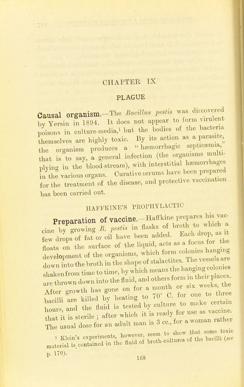PLAGUE Causal organism.--The Bacillus pestis was discovered by Yersin in 1894. It does not appear to form virulent poisons in culture-media,* but the bodies of the bacteria themselves are highly toxic. By its action as a parasite, the organism produces a hemorrhagic septula that is to say, a general infection (the orga^J™** plvin- in the blood-stream), with interstitial hemorihages L the various organs. Curative serums have been prepared for the treatment of the disease, and protective vaccination has been carried out. HAFFKINE'B PROPHYLACTIC Preparation of vaCCine.-Hatf kine prepares his vac- oine bv -rowin- B. pestis in flasks of broth to which-a wd^s of fat°or oil have been added. Each drop, as i float on the surface of the liquid, acts as a focus for the development of the organisms, which form colonies hanging dowSo the broth in the shape of stalactites. The vessels are shlen om time to time, by which means the hanging colonies t thrown clown into the fluid, and others form m their p aces 7iL growth has gone on for a month or „^ weeUs th bacilli are killed by heating to 70 C. toi one hou and the fluid is tested by culture to make certam laUt sterile ; after which it is ready for use as vaccine, that it is sieii^ , a woman rather The usual dose for an adult man is 6 cc, ioi a v cppm to show that some toxic »■1,0)-