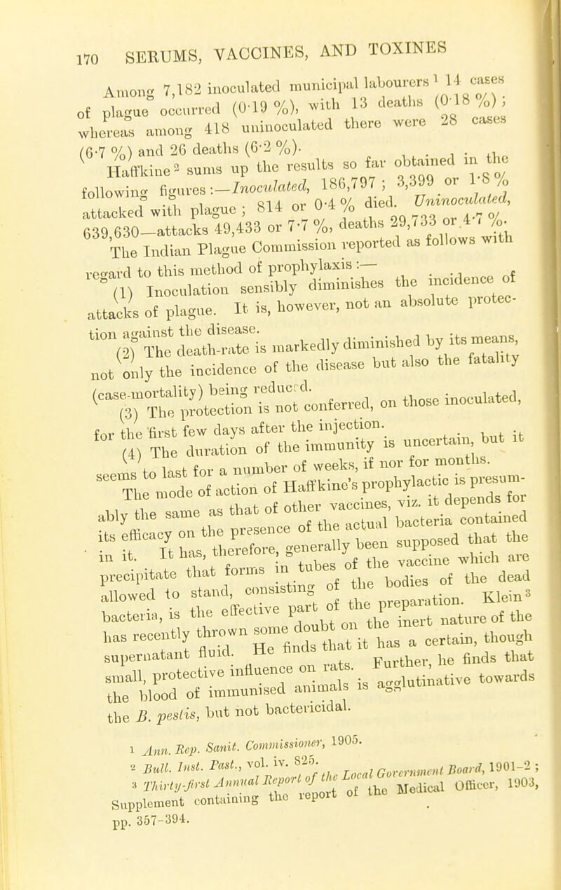 Among 7,182 inoculated municipal labourers 1 .14 cases of plague occurred (0-19 %), with 13 deaths (0-18 /0 , whereas among 418 uninoculated there were 28 cases (6-7 %) and 26 deaths (6'2 %). ( Haffkine* sums up the results so far obtained m the following figures -.-Inoculated, 186,797; 3,399 or 1 8/0 IOUO f .= , Q14. nr 04% died. Uninoculated, attacked with plague j 814 or U 4 /0 aieu 639 630-attacks 49,433 or 7-7 %, deaths 29,733 or 4 - /<>. The Indian Plague Commission reported as follows w.th regard to this method of prophylaxis :— ° (l) Inoculation sensibly diminishes the incid ence.of attacks of plague. It is, however, not an absolute protec I tion(^deitn:::i e;s ***** not only the incidence of the disease but also the fatality ^°^X^Zt^ on those inoculated, for the first few days after the injection. _ 4 The duration of the immunity is uncertain but it \ w for a number of weeks, if nor for months. T,X a*ToS H*W» ^lactic is PT,; llie mou vaccines, viz. it depends for ably the same as that ot other , cont&ined its efficacy on the presence ot the actual its emca y * fo generally been supposed that the m it. It has theretore j ne ar(J precipitate that forms in_tubesot t ^ allowed to stand, consisting of the bod Klein* bacteria, is the effective nature of the has recently thrown some, do ub- th-n ^ ^ supernatant fluid. He hnds ^ Jail, protective influence cm ™£ towards the blood of immunised animals is aon the 5. hut not bactericidal. 1 Ann. Rep. Sanit. Commissioner, 1905. 2 2»„H. 7«<. voL iv. 825. ,wn< ^ 1901-2 ; tmrty-JirstJnnual ^[^ ^ judical Officer, 1903, Supplement containing the iepoiu pp. 357-394.