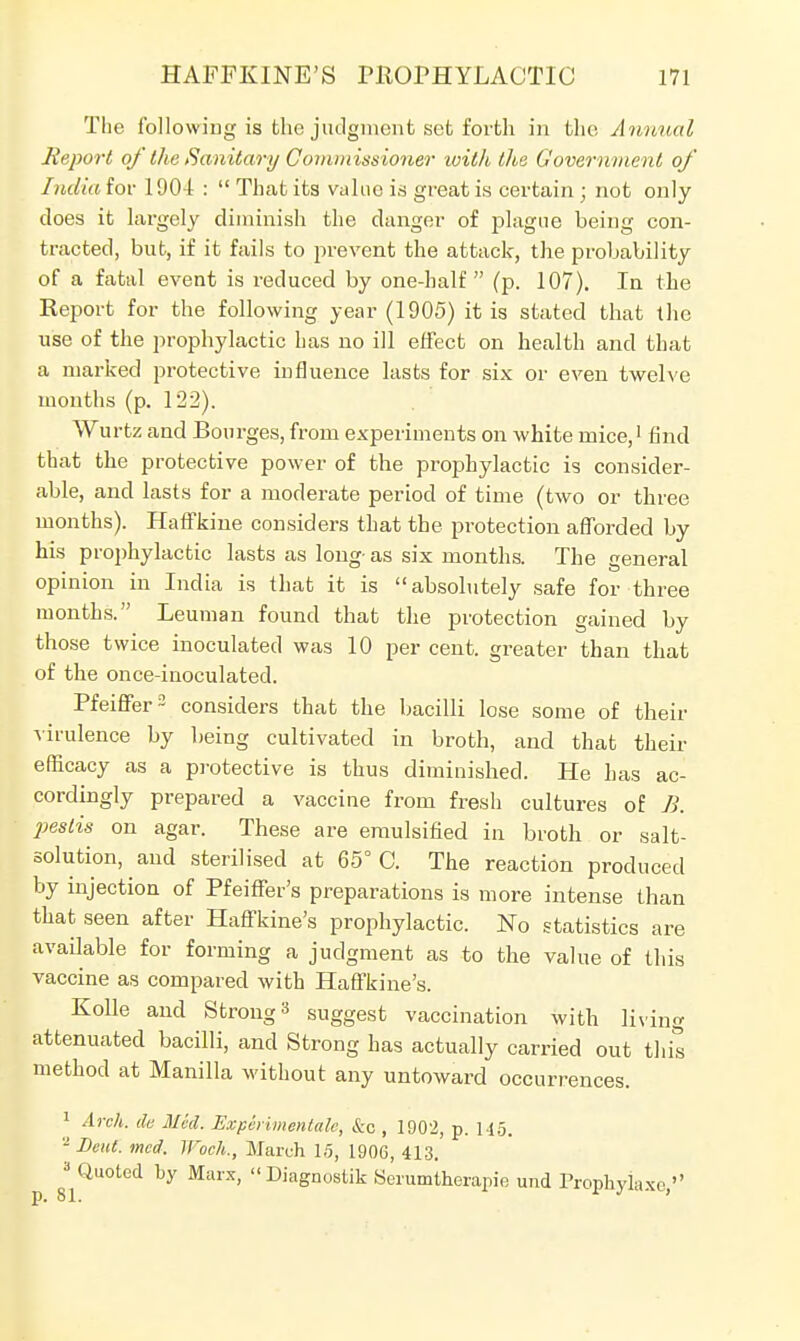 The following is the judgment set forth in the Animal Report of Hie Sanitary Commissioner loith the Governme nt of India for 190-1 :  That its value is great is certain ; not only does it largely diminish the danger of plague being con- tracted, but, if it fails to prevent the attack, the probability of a fatal event is reduced by one-half (p. 107). In the Report for the following year (1905) it is stated that the use of the prophylactic has no ill effect on health and that a marked protective influence lasts for six or even twelve months (p. 122). Wurtz and Bourges, from experiments on white mice,1 find that the protective power of the prophylactic is consider- able, and lasts for a moderate period of time (two or three months). Haffkine considers that the protection afforded by his prophylactic lasts as long as six months. The general opinion in India is that it is absolutely safe for three months. Leuman found that the protection gained by those twice inoculated was 10 per cent, greater than that of the once-inoculated. Pfeiffer2 considers that the bacilli lose some of their virulence by being cultivated in broth, and that their efficacy as a protective is thus diminished. He has ac- cordingly prepared a vaccine from fresh cultures of B. peslis on agar. These are emulsified in broth or salt- solution, and sterilised at 65° C. The reaction produced by injection of Pfeiffer's preparations is more intense than that seen after Haffkine's prophylactic. No statistics are available for forming a judgment as to the value of this vaccine as compared with Haffkine's. Kolle and Strong 3 suggest vaccination with living attenuated bacilli, and Strong has actually carried out this method at Manilla without any untoward occurrences. 1 Arch, de Med. Experimental, &c , 1902, p. H5. 2 Bent. mod. Woch., March 15, 190C, 413. 3 Quoted by Marx, Diagnostik Serumtherapio und Prophylaxes,