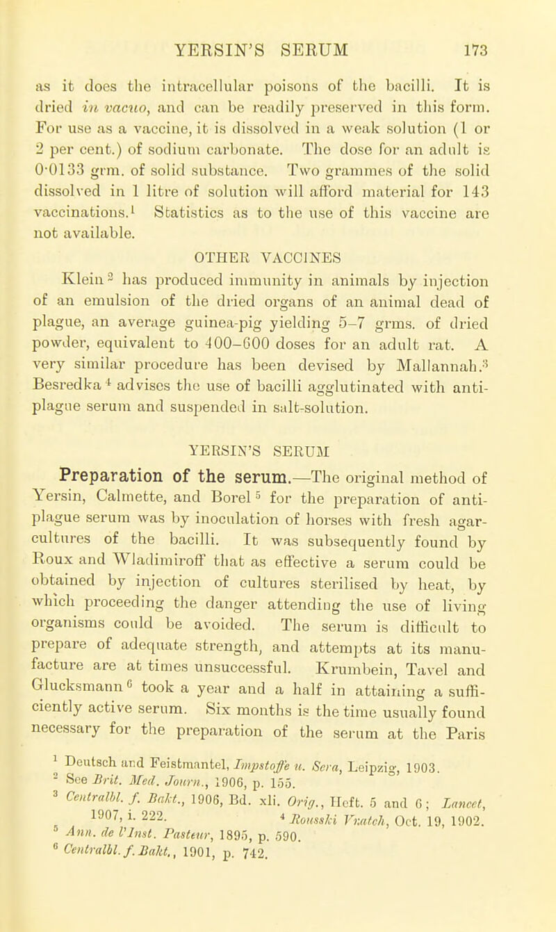 as it does the intracellular poisons of the bacilli. It is dried in vacuo, and can be readily preserved in this form. For use as a vaccine, it is dissolved in a weak solution (1 or 2 per cent.) of sodium carbonate. The dose for an adult is 0-0133 grin, of solid substance. Two grammes of the solid dissolved in 1 litre of solution will afford material for 143 vaccinations.1 Statistics as to the use of this vaccine are not available. OTHER VACCINES Klein 3 has produced immunity in animals by injection of an emulsion of the dried organs of an animal dead of plague, an average guinea-pig yielding 5-7 grms. of dried powder, equivalent to -100-600 doses for an adult rat. A very similar procedure has been devised by Mallannah.3 Besredka4 advises the use of bacilli agglutinated with anti- plague serum and suspended in salt-solution. YERSIN'S SERUM Preparation Of the serum.—The original method of Yersin, Calmette, and Borel5 for the preparation of anti- plague serum was by inoculation of horses with fresh agar- cultures of the bacilli. It was subsequently found by Roux and Wladimiroff that as effective a serum could be obtained by injection of cultures sterilised by heat, by which proceeding the danger attending the use of living- organisms could be avoided. The serum is difficult to prepare of adequate strength, and attempts at its manu- facture are at times unsuccessful. Krumbein, Tavel and Glucksmannc took a year and a half in attaining a suffi- ciently active serum. Six months is the time usually found necessary for the preparation of the serum at the Paris 1 Deutsch and Feistmantel, Impstoffe u. Sera, Leipzig, 1903. 2 See Brit, Med. Journ., 1906, p. 155. » Centralbl. f. Bald., 1906, Bd. xli. Orig., Heft. 5 and 0; Lancet, 1907, l. 222. 4 Zouss/ci VvMch, Oct. 19, 1902. Ann. de I'Inst. Pasteur, 1895, p. 590. 6 Cenlralbl. f. Baht., 1901, p. 742.