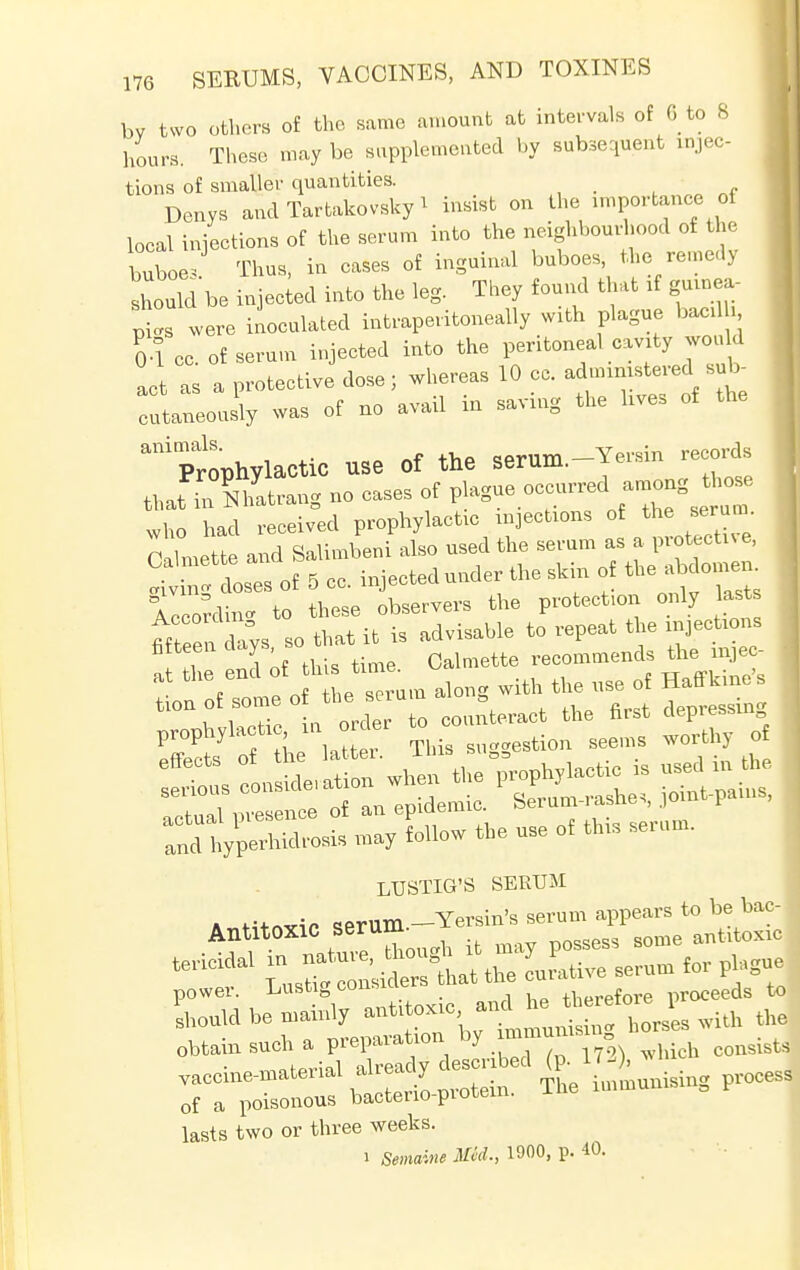 bv two others of the same amount at intervals of 6 to 8 hours. These, may be supplemented by subsequent injec- tions of smaller quantities. _ Denys and Tartakovsky 1 insist on the importance of local injections of the serum into the neighbourhood of the buboes Thus, in cases of inguinal buboes the remedy should be injected into the leg. They found that if guinea- were inoculated intraperitoneal^ with plague bacd 04 cc of serum injected into the peritoneal cavity would act as a protective dose; whereas 10 cc. ******* te cutaneously was of no avail in saving the lives of the aniptphylactiC use Of the Serum.-Jersin records that Nhatrang no cases of J^.^^^ who had received prophylactic injections of the serum. Colette and Salimbeni also used the serum as a protectee, osTs of 5 cc. injectedunder the skin of ^abdon^ iccordinc to these observers the protection only lasts meTtis so that it is advisable to repeat the injections fatteen cuys Qalmette recommends the mjec- at the end f^^^ witU tUe use of Haffkine's LUSTIG'S SERUM Antitoxic ^T^^B^JSS, obtain such a preparation by which consists lasts two or three weeks. i Semaine Med., 1900, p. 40.